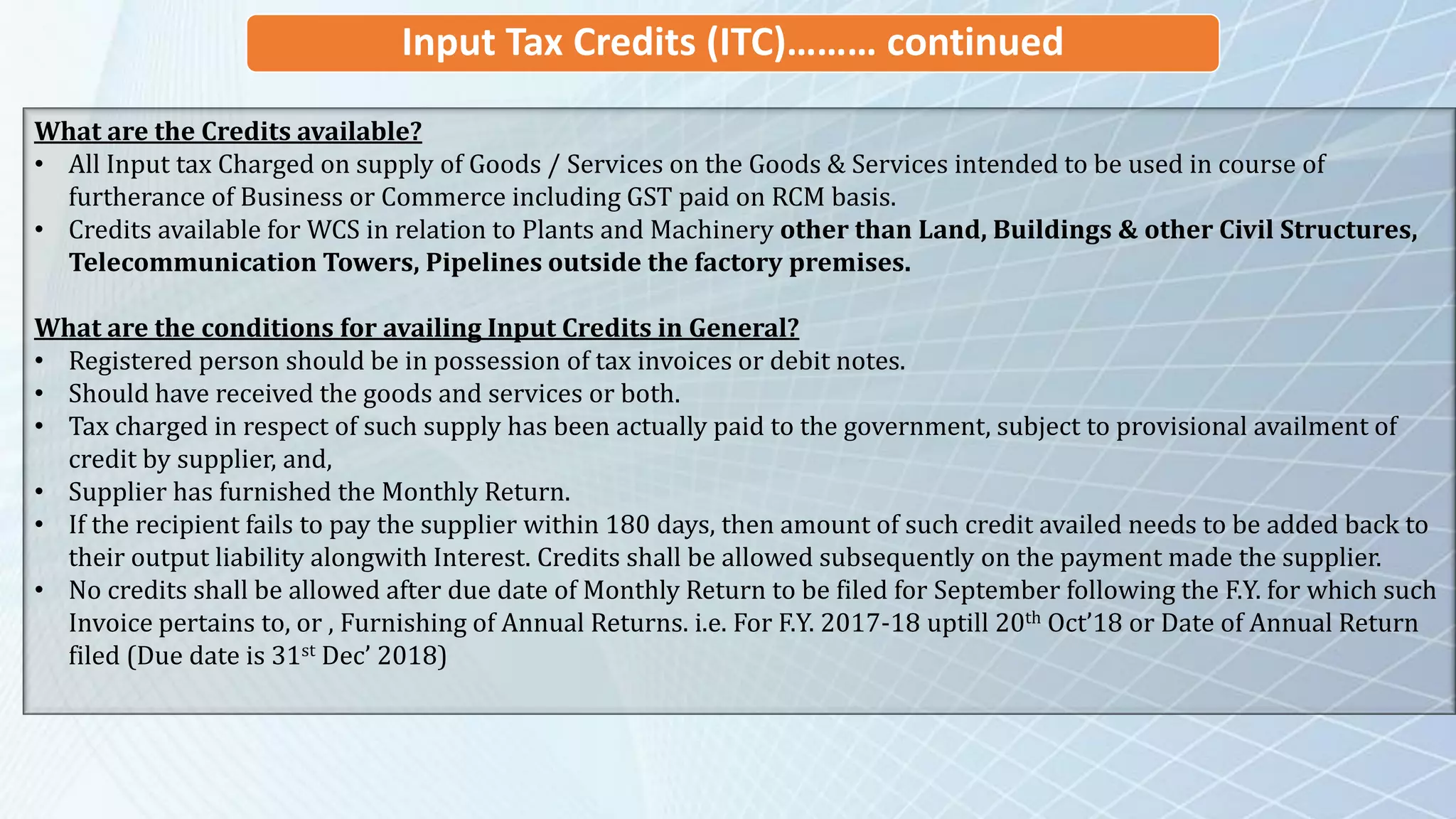 Input Tax Credits (ITC)……… continued
What are the Credits available?
• All Input tax Charged on supply of Goods / Services on the Goods & Services intended to be used in course of
furtherance of Business or Commerce including GST paid on RCM basis.
• Credits available for WCS in relation to Plants and Machinery other than Land, Buildings & other Civil Structures,
Telecommunication Towers, Pipelines outside the factory premises.
What are the conditions for availing Input Credits in General?
• Registered person should be in possession of tax invoices or debit notes.
• Should have received the goods and services or both.
• Tax charged in respect of such supply has been actually paid to the government, subject to provisional availment of
credit by supplier, and,
• Supplier has furnished the Monthly Return.
• If the recipient fails to pay the supplier within 180 days, then amount of such credit availed needs to be added back to
their output liability alongwith Interest. Credits shall be allowed subsequently on the payment made the supplier.
• No credits shall be allowed after due date of Monthly Return to be filed for September following the F.Y. for which such
Invoice pertains to, or , Furnishing of Annual Returns. i.e. For F.Y. 2017-18 uptill 20th Oct’18 or Date of Annual Return
filed (Due date is 31st Dec’ 2018)
 