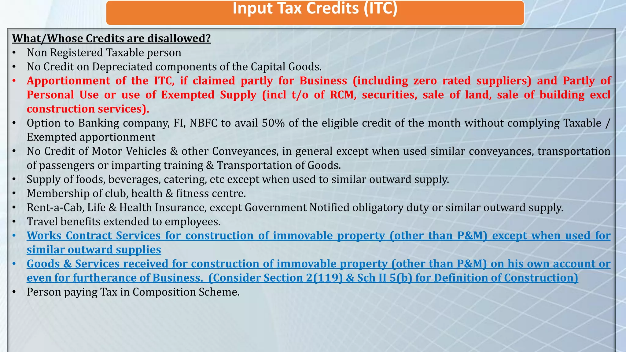 Input Tax Credits (ITC)
What/Whose Credits are disallowed?
• Non Registered Taxable person
• No Credit on Depreciated components of the Capital Goods.
• Apportionment of the ITC, if claimed partly for Business (including zero rated suppliers) and Partly of
Personal Use or use of Exempted Supply (incl t/o of RCM, securities, sale of land, sale of building excl
construction services).
• Option to Banking company, FI, NBFC to avail 50% of the eligible credit of the month without complying Taxable /
Exempted apportionment
• No Credit of Motor Vehicles & other Conveyances, in general except when used similar conveyances, transportation
of passengers or imparting training & Transportation of Goods.
• Supply of foods, beverages, catering, etc except when used to similar outward supply.
• Membership of club, health & fitness centre.
• Rent-a-Cab, Life & Health Insurance, except Government Notified obligatory duty or similar outward supply.
• Travel benefits extended to employees.
• Works Contract Services for construction of immovable property (other than P&M) except when used for
similar outward supplies
• Goods & Services received for construction of immovable property (other than P&M) on his own account or
even for furtherance of Business. (Consider Section 2(119) & Sch II 5(b) for Definition of Construction)
• Person paying Tax in Composition Scheme.
 