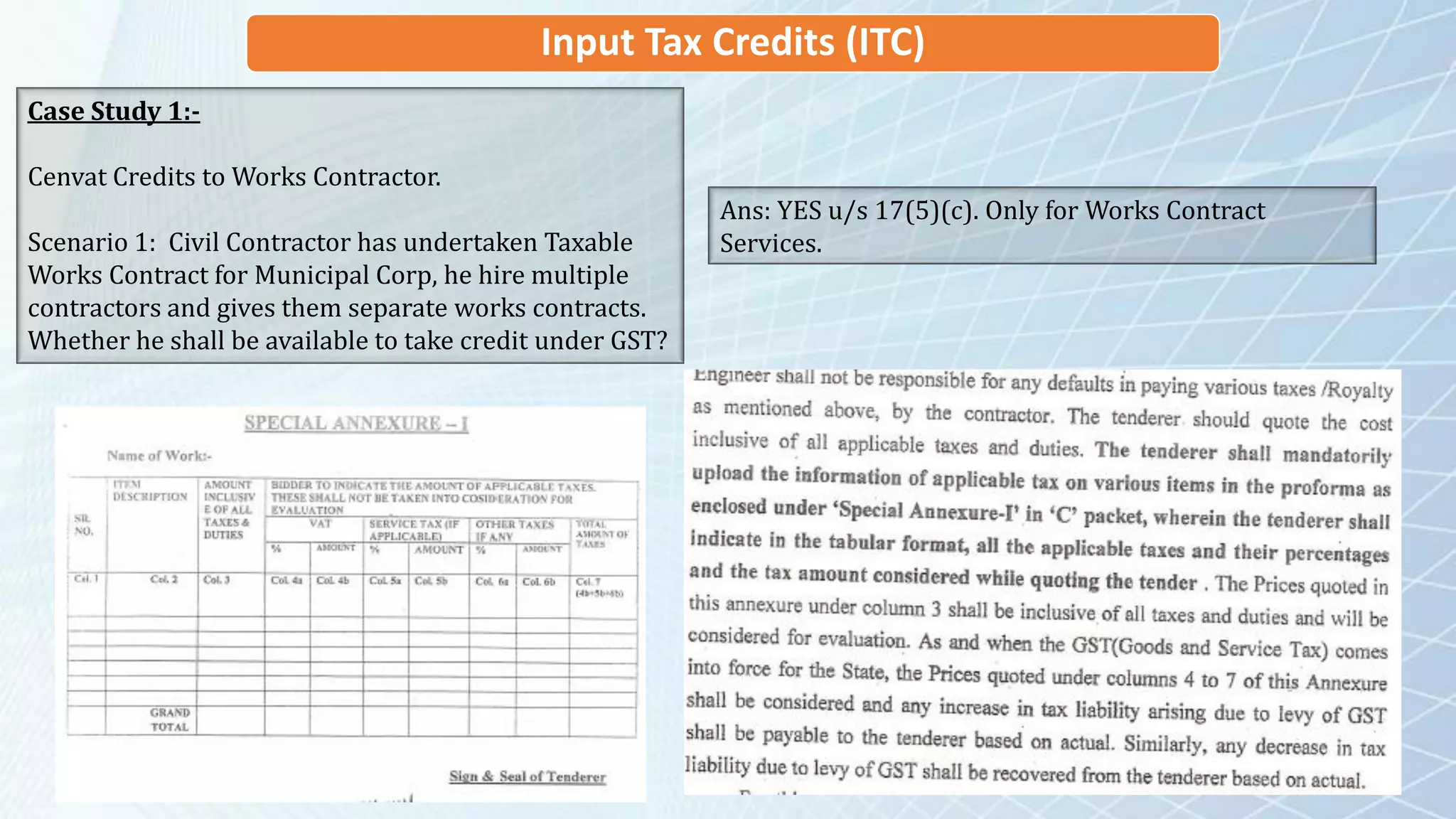 Input Tax Credits (ITC)
Case Study 1:-
Cenvat Credits to Works Contractor.
Scenario 1: Civil Contractor has undertaken Taxable
Works Contract for Municipal Corp, he hire multiple
contractors and gives them separate works contracts.
Whether he shall be available to take credit under GST?
Ans: YES u/s 17(5)(c). Only for Works Contract
Services.
 