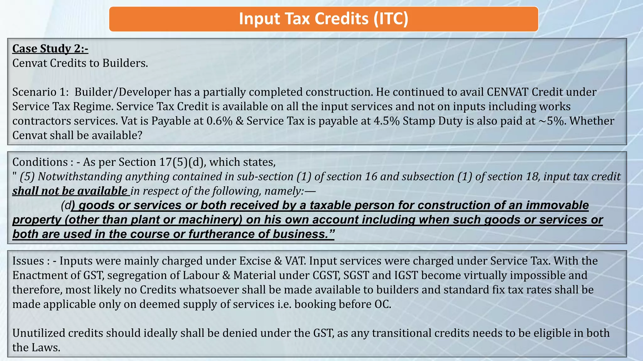 Input Tax Credits (ITC)
Case Study 2:-
Cenvat Credits to Builders.
Scenario 1: Builder/Developer has a partially completed construction. He continued to avail CENVAT Credit under
Service Tax Regime. Service Tax Credit is available on all the input services and not on inputs including works
contractors services. Vat is Payable at 0.6% & Service Tax is payable at 4.5% Stamp Duty is also paid at ~5%. Whether
Cenvat shall be available?
Conditions : - As per Section 17(5)(d), which states,
" (5) Notwithstanding anything contained in sub-section (1) of section 16 and subsection (1) of section 18, input tax credit
shall not be available in respect of the following, namely:—
(d) goods or services or both received by a taxable person for construction of an immovable
property (other than plant or machinery) on his own account including when such goods or services or
both are used in the course or furtherance of business.”
Issues : - Inputs were mainly charged under Excise & VAT. Input services were charged under Service Tax. With the
Enactment of GST, segregation of Labour & Material under CGST, SGST and IGST become virtually impossible and
therefore, most likely no Credits whatsoever shall be made available to builders and standard fix tax rates shall be
made applicable only on deemed supply of services i.e. booking before OC.
Unutilized credits should ideally shall be denied under the GST, as any transitional credits needs to be eligible in both
the Laws.
 