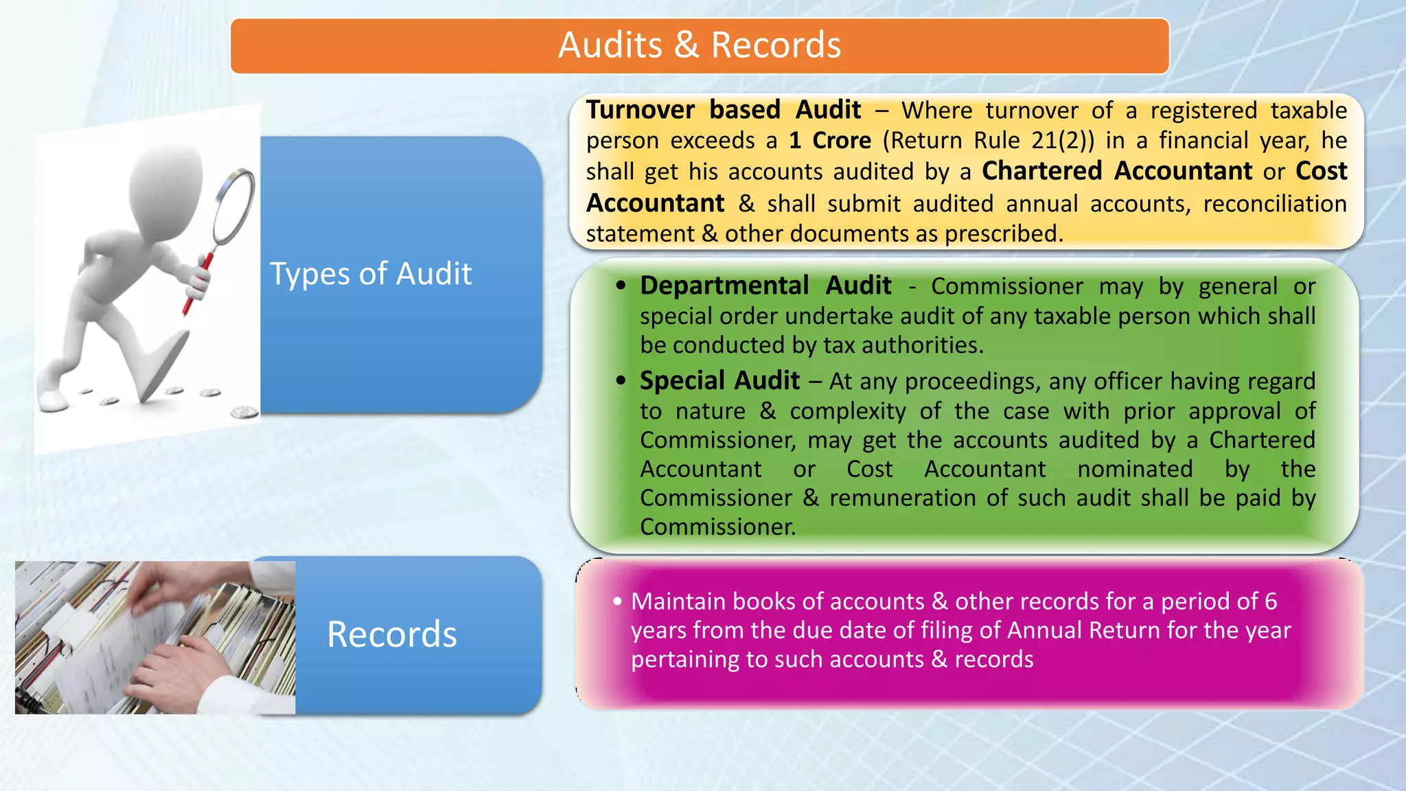 Audits & Records
• Departmental Audit - Commissioner may by general or
special order undertake audit of any taxable person which shall
be conducted by tax authorities.
• Special Audit – At any proceedings, any officer having regard
to nature & complexity of the case with prior approval of
Commissioner, may get the accounts audited by a Chartered
Accountant or Cost Accountant nominated by the
Commissioner & remuneration of such audit shall be paid by
Commissioner.
Types of Audit
• Maintain books of accounts & other records for a period of 6
years from the due date of filing of Annual Return for the year
pertaining to such accounts & records
Records
Turnover based Audit – Where turnover of a registered taxable
person exceeds a 1 Crore (Return Rule 21(2)) in a financial year, he
shall get his accounts audited by a Chartered Accountant or Cost
Accountant & shall submit audited annual accounts, reconciliation
statement & other documents as prescribed.
 