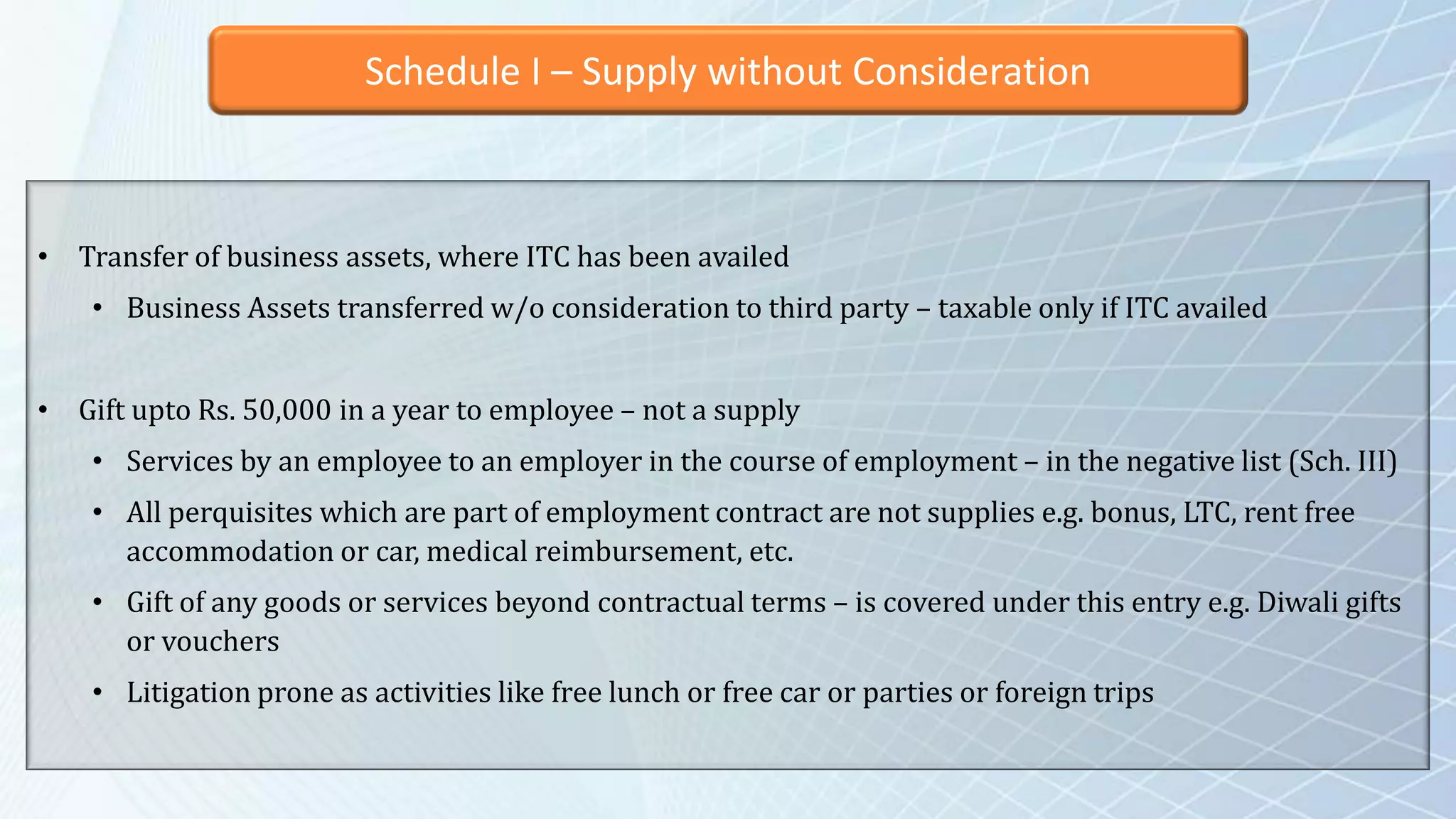 Schedule I – Supply without Consideration
• Transfer of business assets, where ITC has been availed
• Business Assets transferred w/o consideration to third party – taxable only if ITC availed
• Gift upto Rs. 50,000 in a year to employee – not a supply
• Services by an employee to an employer in the course of employment – in the negative list (Sch. III)
• All perquisites which are part of employment contract are not supplies e.g. bonus, LTC, rent free
accommodation or car, medical reimbursement, etc.
• Gift of any goods or services beyond contractual terms – is covered under this entry e.g. Diwali gifts
or vouchers
• Litigation prone as activities like free lunch or free car or parties or foreign trips
 