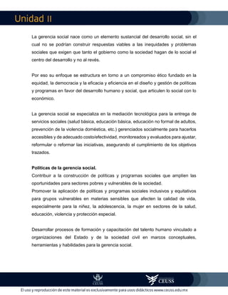 II
La gerencia social nace como un elemento sustancial del desarrollo social, sin el
cual no se podrían construir respuestas viables a las inequidades y problemas
sociales que exigen que tanto el gobierno como la sociedad hagan de lo social el
centro del desarrollo y no al revés.
Por eso su enfoque se estructura en torno a un compromiso ético fundado en la
equidad, la democracia y la eficacia y eficiencia en el diseño y gestión de políticas
y programas en favor del desarrollo humano y social, que articulen lo social con lo
económico.
La gerencia social se especializa en la mediación tecnológica para la entrega de
servicios sociales (salud básica, educación básica, educación no formal de adultos,
prevención de la violencia doméstica, etc.) gerenciados socialmente para hacerlos
accesibles y de adecuado costo/efectividad, monitoreados y evaluados para ajustar,
reformular o reformar las iniciativas, asegurando el cumplimiento de los objetivos
trazados.
Políticas de la gerencia social.
Contribuir a la construcción de políticas y programas sociales que amplíen las
oportunidades para sectores pobres y vulnerables de la sociedad.
Promover la aplicación de políticas y programas sociales inclusivos y equitativos
para grupos vulnerables en materias sensibles que afecten la calidad de vida,
especialmente para la niñez, la adolescencia, la mujer en sectores de la salud,
educación, violencia y protección especial.
Desarrollar procesos de formación y capacitación del talento humano vinculado a
organizaciones del Estado y de la sociedad civil en marcos conceptuales,
herramientas y habilidades para la gerencia social.
 