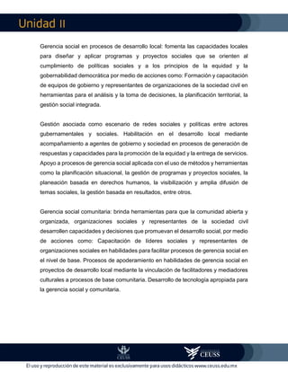 II
Gerencia social en procesos de desarrollo local: fomenta las capacidades locales
para diseñar y aplicar programas y proyectos sociales que se orienten al
cumplimiento de políticas sociales y a los principios de la equidad y la
gobernabilidad democrática por medio de acciones como: Formación y capacitación
de equipos de gobierno y representantes de organizaciones de la sociedad civil en
herramientas para el análisis y la toma de decisiones, la planificación territorial, la
gestión social integrada.
Gestión asociada como escenario de redes sociales y políticas entre actores
gubernamentales y sociales. Habilitación en el desarrollo local mediante
acompañamiento a agentes de gobierno y sociedad en procesos de generación de
respuestas y capacidades para la promoción de la equidad y la entrega de servicios.
Apoyo a procesos de gerencia social aplicada con el uso de métodos y herramientas
como la planificación situacional, la gestión de programas y proyectos sociales, la
planeación basada en derechos humanos, la visibilización y amplia difusión de
temas sociales, la gestión basada en resultados, entre otros.
Gerencia social comunitaria: brinda herramientas para que la comunidad abierta y
organizada, organizaciones sociales y representantes de la sociedad civil
desarrollen capacidades y decisiones que promuevan el desarrollo social, por medio
de acciones como: Capacitación de líderes sociales y representantes de
organizaciones sociales en habilidades para facilitar procesos de gerencia social en
el nivel de base. Procesos de apoderamiento en habilidades de gerencia social en
proyectos de desarrollo local mediante la vinculación de facilitadores y mediadores
culturales a procesos de base comunitaria. Desarrollo de tecnología apropiada para
la gerencia social y comunitaria.
 