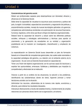 II
Características del gerente social.
Deben ser profesionales capaces para desempeñarse con idoneidad, eficacia y
eficiencia en la Gerencia Social.
Debe tener la capacidad de visualizar la coyuntura socio económico y política del
país, la región, la localidad, capacidad de concertación y negociación de políticas y
emprendimientos sociales, manejo de nuevas tecnologías aplicadas a la gerencia,
competencias administrativas tendientes a la optimización de recursos financieros,
humanos, logísticos, entre otros que lleven al logro de objetivos organizacionales.
Deberá tener la capacidad de discernir y actuar sobre las diferentes políticas
sociales, enfoques y estrategias administrativas y técnicas para aportar al
crecimiento y la generación de excedentes en su entidad u organización
posibilitando así la inversión en investigación, diversificación y ampliación de
cobertura.
La especialización en Gerencia Social busca desarrollar un plan de formación
basado en el desarrollo de competencias gerenciales, las cuales están asociadas a
la capacidad estratégica del gerente y su relación con el ambiente externo de la
organización. Es así como el Gerente Social estará en capacidad de:
Tener una Visión del objetivo organizacional, con la cual sea capaz de reconocer y
explotar las oportunidades, amenazas, fortalezas y debilidades que impactan la
competitividad y efectividad de la institución.
Visionar a partir de un análisis de las situaciones, la solución a los problemas,
identificando las características claves de estos, logrando priorizar y tomar
decisiones acordes con la situación.
Administrar los recursos, utilizándolos de la manera más rápida, económica y
eficiente, para obtener los resultados deseados.
Interactuar efectivamente a través del establecimiento y mantenimiento de amplias
relaciones con personas claves dentro de la organización y el entorno.
 