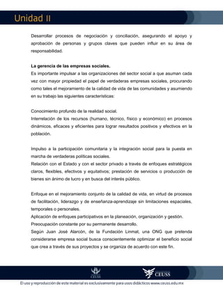 II
Desarrollar procesos de negociación y conciliación, asegurando el apoyo y
aprobación de personas y grupos claves que pueden influir en su área de
responsabilidad.
La gerencia de las empresas sociales.
Es importante impulsar a las organizaciones del sector social a que asuman cada
vez con mayor propiedad el papel de verdaderas empresas sociales, procurando
como tales el mejoramiento de la calidad de vida de las comunidades y asumiendo
en su trabajo las siguientes características:
Conocimiento profundo de la realidad social.
Interrelación de los recursos (humano, técnico, físico y económico) en procesos
dinámicos, eficaces y eficientes para lograr resultados positivos y efectivos en la
población.
Impulso a la participación comunitaria y la integración social para la puesta en
marcha de verdaderas políticas sociales.
Relación con el Estado y con el sector privado a través de enfoques estratégicos
claros, flexibles, efectivos y equitativos; prestación de servicios o producción de
bienes sin ánimo de lucro y en busca del interés público.
Enfoque en el mejoramiento conjunto de la calidad de vida, en virtud de procesos
de facilitación, liderazgo y de enseñanza-aprendizaje sin limitaciones espaciales,
temporales o personales.
Aplicación de enfoques participativos en la planeación, organización y gestión.
Preocupación constante por su permanente desarrollo.
Según Juan José Alarcón, de la Fundación Linmat, una ONG que pretenda
considerarse empresa social busca conscientemente optimizar el beneficio social
que crea a través de sus proyectos y se organiza de acuerdo con este fin.
 