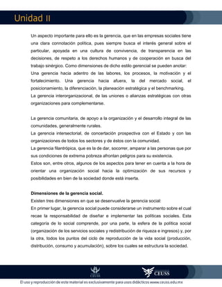 II
Un aspecto importante para ello es la gerencia, que en las empresas sociales tiene
una clara connotación política, pues siempre busca el interés general sobre el
particular, apoyada en una cultura de convivencia, de transparencia en las
decisiones, de respeto a los derechos humanos y de cooperación en busca del
trabajo sinérgico. Como dimensiones de dicho estilo gerencial se pueden anotar:
Una gerencia hacia adentro de las labores, los procesos, la motivación y el
fortalecimiento. Una gerencia hacia afuera, la del mercado social, el
posicionamiento, la diferenciación, la planeación estratégica y el benchmarking.
La gerencia interorganizacional, de las uniones o alianzas estratégicas con otras
organizaciones para complementarse.
La gerencia comunitaria, de apoyo a la organización y el desarrollo integral de las
comunidades, generalmente rurales.
La gerencia intersectorial, de concertación prospectiva con el Estado y con las
organizaciones de todos los sectores y de éstos con la comunidad.
La gerencia filantrópica, que es la de dar, socorrer, amparar a las personas que por
sus condiciones de extrema pobreza afrontan peligros para su existencia.
Estos son, entre otros, algunos de los aspectos para tener en cuenta a la hora de
orientar una organización social hacia la optimización de sus recursos y
posibilidades en bien de la sociedad donde está inserta.
Dimensiones de la gerencia social.
Existen tres dimensiones en que se desenvuelve la gerencia social:
En primer lugar, la gerencia social puede considerarse un instrumento sobre el cual
recae la responsabilidad de diseñar e implementar las políticas sociales. Esta
categoría de lo social comprende, por una parte, la esfera de la política social
(organización de los servicios sociales y redistribución de riqueza e ingresos) y, por
la otra, todos los puntos del ciclo de reproducción de la vida social (producción,
distribución, consumo y acumulación), sobre los cuales se estructura la sociedad.
 