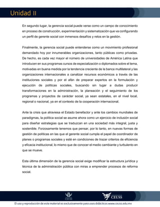 II
En segundo lugar, la gerencia social puede verse como un campo de conocimiento
en proceso de construcción, experimentación y sistematización que va configurando
un perfil de gerente social con inmensos desafíos y retos en la gestión.
Finalmente, la gerencia social puede entenderse como un movimiento profesional
demandado hoy por innumerables organizaciones, tanto públicas como privadas.
De hecho, es cada vez mayor el número de universidades de América Latina que
introducen en sus programas cursos de especialización o diplomados sobre el tema,
motivadas en buena medida por la tendencia creciente de la banca multilateral y las
organizaciones internacionales a canalizar recursos económicos a través de las
instituciones sociales y por el afán de preparar expertos en la formulación y
ejecución de políticas sociales, buscando sin lugar a dudas producir
transformaciones en la administración, la planeación y el seguimiento de los
programas y proyectos de carácter social, ya sean estatales, en el nivel local,
regional o nacional, ya en el contexto de la cooperación internacional.
Ante la crisis que atraviesa el Estado benefactor y ante los cambios mundiales de
paradigmas, la política social se asume ahora como un ejercicio de inclusión social
para diseñar estrategias que se traduzcan en una sociedad más integral, justa y
sostenible. Forzosamente tenemos que pensar, por lo tanto, en nuevas formas de
gestión de políticas en las que el gerente social cumpla el papel de coordinador de
planes o programas sociales y esté en condiciones de trazar criterios de eficiencia
y eficacia institucional, lo mismo que de conocer el medio cambiante y turbulento en
que se mueve.
Esta última dimensión de la gerencia social exige modificar la estructura jurídica y
técnica de la administración pública con miras a emprender procesos de reforma
social.
 