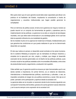 II
Ello quiere decir que el nuevo gerente social debe estar capacitado para llevar a la
práctica el rol facilitador del Estado, impulsando la concertación a través de
negociaciones y acuerdos institucionales que hagan posible gerenciar la
complejidad.
Pero en términos de política social, el tema de la gerencia de ninguna manera se
puede resumir en un conjunto de herramientas de gestión y operativas para la
implementación de las políticas. La gerencia no es sólo un conjunto de tecnologías
neutrales, sino que debe estar enmarcada en una estrategia global, de la cual sea
ésta la expresión eficiente de una modalidad de gestión.
Se ha insistido mucho en la urgencia de modernizar el Estado, fortaleciéndolo para
que garantice las condiciones en que pueda realizarse lo que se ha denominado
desarrollo con equidad.
El reto aquí radica en pensar un desarrollo social centrado en los seres humanos.
Así lo sostiene Kliksberg al proponer que se reemplace el enfoque mecánico y
simplista de la ejecución por otro, amplio y múltiple, que integre el desarrollo
avanzado de las ciencias gerenciales con el diseño de las políticas públicas, pues
el sector social en las políticas estatales sufre innumerables dificultades, entre otras
de productividad social y seguimiento y evaluación de la gestión.
Cabe señalar que; la gerencia social se encauza por ejes transversales que le van
dando sentido e importancia. En primer término, es un sistema de relaciones,
interrelaciones e interdependencias políticas, económicas y culturales, o sea, es
imposible concebirla al margen de una política económica y social. Otro eje es el
poder, pensado como participación y apertura desde la sociedad civil.
La gerencia debe ver en el poder un escenario donde ha de moverse siguiendo una
concepción horizontal y democrática, gracias a la cual se generen nuevas relaciones
y se lo asuma siempre como expresión de la sociedad civil.
 