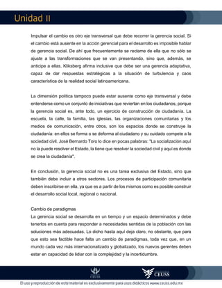 II
Impulsar el cambio es otro eje transversal que debe recorrer la gerencia social. Si
el cambio está ausente en la acción gerencial para el desarrollo es imposible hablar
de gerencia social. De ahí que frecuentemente se reclame de ella que no sólo se
ajuste a las transformaciones que se van presentando, sino que, además, se
anticipe a ellas. Kliksberg afirma inclusive que debe ser una gerencia adaptativa,
capaz de dar respuestas estratégicas a la situación de turbulencia y caos
característica de la realidad social latinoamericana.
La dimensión política tampoco puede estar ausente como eje transversal y debe
entenderse como un conjunto de iniciativas que reviertan en los ciudadanos, porque
la gerencia social es, ante todo, un ejercicio de construcción de ciudadanía. La
escuela, la calle, la familia, las iglesias, las organizaciones comunitarias y los
medios de comunicación, entre otros, son los espacios donde se construye la
ciudadanía: en ellos se forma o se deforma al ciudadano y su cuidado compete a la
sociedad civil. José Bernardo Toro lo dice en pocas palabras: "La socialización aquí
no la puede resolver el Estado, la tiene que resolver la sociedad civil y aquí es donde
se crea la ciudadanía".
En conclusión, la gerencia social no es una tarea exclusiva del Estado, sino que
también debe incluir a otros sectores. Los procesos de participación comunitaria
deben inscribirse en ella, ya que es a partir de los mismos como es posible construir
el desarrollo social local, regional o nacional.
Cambio de paradigmas
La gerencia social se desarrolla en un tiempo y un espacio determinados y debe
tenerlos en cuenta para responder a necesidades sentidas de la población con las
soluciones más adecuadas. Lo dicho hasta aquí deja claro, no obstante, que para
que esto sea factible hace falta un cambio de paradigmas, toda vez que, en un
mundo cada vez más internacionalizado y globalizado, los nuevos gerentes deben
estar en capacidad de lidiar con la complejidad y la incertidumbre.
 