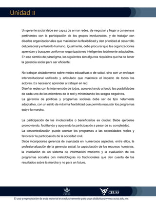 II
Un gerente social debe ser capaz de armar redes, de negociar y llegar a consensos
pertinentes con la participación de los grupos involucrados, y de trabajar con
diseños organizacionales que maximicen la flexibilidad y den prioridad al desarrollo
del personal y el talento humano. Igualmente, debe procurar que las organizaciones
aprendan y busquen conformar organizaciones inteligentes totalmente adaptables.
En ese cambio de paradigma, los siguientes son algunos requisitos que ha de llenar
la gerencia social para ser eficiente:
No trabajar aisladamente sobre metas educativas o de salud, sino con un enfoque
interinstitucional unificado y articulado que maximice el impacto de todos los
actores. Es necesario aprender a trabajar en red.
Diseñar redes con la intervención de todos, aprovechando a fondo las posibilidades
de cada uno de los miembros de la red y minimizando los sesgos negativos.
La gerencia de políticas y programas sociales debe ser de tipo netamente
adaptativo, con un estilo de máxima flexibilidad que permita reajustar los programas
sobre la marcha.
La participación de los involucrados o beneficiarios es crucial. Debe ejercerse
promoviendo, facilitando y apoyando la participación a pesar de su complejidad.
La descentralización puede acercar los programas a las necesidades reales y
favorecer la participación de la sociedad civil.
Debe incorporarse gerencia de avanzada en numerosos aspectos, entre ellos, la
profesionalización de la gerencia social, la capacitación de los recursos humanos,
la instalación de un sistema de información moderno y la evaluación de los
programas sociales con metodologías no tradicionales que den cuenta de los
resultados sobre la marcha y no para un futuro.
 