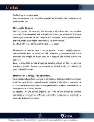 II
Rediseño de la gerencia social
Algunos elementos que permitirían gerenciar el rediseño y las funciones en el
terreno social son:
El desarrollo de redes.
Una concepción de gerencia intergubernamental relacionada con aquellas
entidades gubernamentales que marchen en direcciones semejantes mediante
redes organizacionales. Se trata de desarrollar sinergias y crear redes horizontales,
con un punto de coordinación instrumental y sin jerarquización.
La articulación de las políticas económicas con lo social.
El propósito de marchar hacia un sector social modernizado tecnológicamente,
mucho más cercano a los niveles máximos de decisión gubernamental, que pueda
proyectar una imagen de mayor peso en el conjunto del aparato público y la
sociedad.
Dada la naturaleza de los programas sociales, aplicar un tipo de gerencia
adaptativa, abierta y flexible que encuentre su hábitat propicio en modelos de
gestión descentralizados.
El fomento de la participación comunitaria.
Para movilizar el cuantioso potencial de participación de la sociedad civil, introducir
instancias organizativas específicamente dirigidas a identificar y promover la
concertación y desarrollar capacidades especializadas para los problemas técnicos
particulares que la misma plantea.
La creación de una carrera orgánica, así como la introducción de criterios
avanzados y modernos de selección, promoción, compensación, evaluación y
desarrollo de la gerencia social.
 