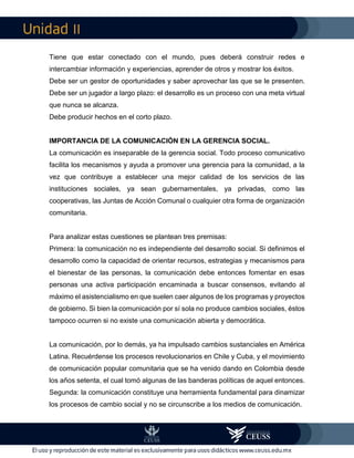 II
Tiene que estar conectado con el mundo, pues deberá construir redes e
intercambiar información y experiencias, aprender de otros y mostrar los éxitos.
Debe ser un gestor de oportunidades y saber aprovechar las que se le presenten.
Debe ser un jugador a largo plazo: el desarrollo es un proceso con una meta virtual
que nunca se alcanza.
Debe producir hechos en el corto plazo.
IMPORTANCIA DE LA COMUNICACIÓN EN LA GERENCIA SOCIAL.
La comunicación es inseparable de la gerencia social. Todo proceso comunicativo
facilita los mecanismos y ayuda a promover una gerencia para la comunidad, a la
vez que contribuye a establecer una mejor calidad de los servicios de las
instituciones sociales, ya sean gubernamentales, ya privadas, como las
cooperativas, las Juntas de Acción Comunal o cualquier otra forma de organización
comunitaria.
Para analizar estas cuestiones se plantean tres premisas:
Primera: la comunicación no es independiente del desarrollo social. Si definimos el
desarrollo como la capacidad de orientar recursos, estrategias y mecanismos para
el bienestar de las personas, la comunicación debe entonces fomentar en esas
personas una activa participación encaminada a buscar consensos, evitando al
máximo el asistencialismo en que suelen caer algunos de los programas y proyectos
de gobierno. Si bien la comunicación por sí sola no produce cambios sociales, éstos
tampoco ocurren si no existe una comunicación abierta y democrática.
La comunicación, por lo demás, ya ha impulsado cambios sustanciales en América
Latina. Recuérdense los procesos revolucionarios en Chile y Cuba, y el movimiento
de comunicación popular comunitaria que se ha venido dando en Colombia desde
los años setenta, el cual tomó algunas de las banderas políticas de aquel entonces.
Segunda: la comunicación constituye una herramienta fundamental para dinamizar
los procesos de cambio social y no se circunscribe a los medios de comunicación.
 