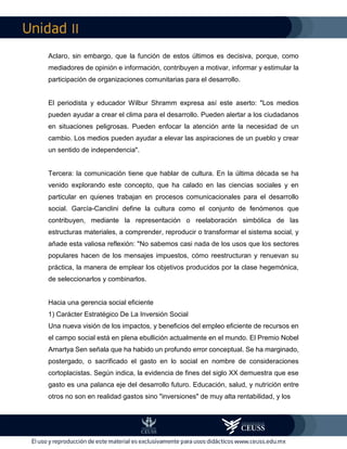 II
Aclaro, sin embargo, que la función de estos últimos es decisiva, porque, como
mediadores de opinión e información, contribuyen a motivar, informar y estimular la
participación de organizaciones comunitarias para el desarrollo.
El periodista y educador Wilbur Shramm expresa así este aserto: "Los medios
pueden ayudar a crear el clima para el desarrollo. Pueden alertar a los ciudadanos
en situaciones peligrosas. Pueden enfocar la atención ante la necesidad de un
cambio. Los medios pueden ayudar a elevar las aspiraciones de un pueblo y crear
un sentido de independencia".
Tercera: la comunicación tiene que hablar de cultura. En la última década se ha
venido explorando este concepto, que ha calado en las ciencias sociales y en
particular en quienes trabajan en procesos comunicacionales para el desarrollo
social. García-Canclini define la cultura como el conjunto de fenómenos que
contribuyen, mediante la representación o reelaboración simbólica de las
estructuras materiales, a comprender, reproducir o transformar el sistema social, y
añade esta valiosa reflexión: "No sabemos casi nada de los usos que los sectores
populares hacen de los mensajes impuestos, cómo reestructuran y renuevan su
práctica, la manera de emplear los objetivos producidos por la clase hegemónica,
de seleccionarlos y combinarlos.
Hacia una gerencia social eficiente
1) Carácter Estratégico De La Inversión Social
Una nueva visión de los impactos, y beneficios del empleo eficiente de recursos en
el campo social está en plena ebullición actualmente en el mundo. El Premio Nobel
Amartya Sen señala que ha habido un profundo error conceptual. Se ha marginado,
postergado, o sacrificado el gasto en lo social en nombre de consideraciones
cortoplacistas. Según indica, la evidencia de fines del siglo XX demuestra que ese
gasto es una palanca eje del desarrollo futuro. Educación, salud, y nutrición entre
otros no son en realidad gastos sino "inversiones" de muy alta rentabilidad, y los
 