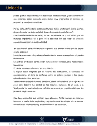 II
países que han asignado recursos sostenidos a estos campos, y los han manejado
con eficiencia, están cobrando ahora réditos muy importantes en términos de
progreso, y ventajas competitivas.
Por su parte, el Presidente del Banco Mundial James Wolfensohn afirma que "sin
desarrollo social paralelo, no habrá desarrollo económico satisfactorio".
La existencia de desarrollo social, no sólo es deseable de por sí mismo por sus
múltiples implicancias en el perfil de la sociedad; sin ese "piso" los avances
económicos carecen de sustentabilidad.
En documentos del Banco Mundial se plantea que existen cuatro tipos de capital
en una sociedad:
Los activos naturales integrados por la dotación de recursos geográficos originarios
de la misma.
Los activos producidos por la acción humana desde infraestructura hasta medios
financieros.
El capital humano conformado por la población.
El capital social integrado por los valores, las instituciones, la capacidad de
asociacionismo, el clima de confianza entre los actores sociales y las pautas
culturales entre otros aspectos.
Se señala que el capital humano, y el social, deben revalorizarse. En el siglo XXI su
peso será decisivo. La calidad de los recursos humanos de un país, y la
"inteligencia" de sus instituciones, definirán seriamente su posición relativa en los
procesos de globalización.
Hay datos crecientes que verifican estos planteos. Así la inversión en recursos
humanos a través de la ampliación y mejoramiento de los niveles educacionales,
tiene tasas de retorno macro y microeconómicas de excepción.
 