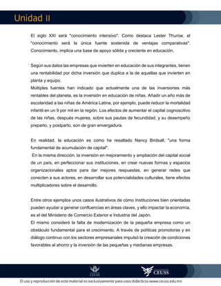 II
El siglo XXI será "conocimiento intensivo". Como destaca Lester Thurow, el
"conocimiento será la única fuente sostenida de ventajas comparativas".
Conocimiento, implica una base de apoyo sólida y creciente en educación.
Según sus datos las empresas que invierten en educación de sus integrantes, tienen
una rentabilidad por dicha inversión que duplica a la de aquellas que invierten en
planta y equipo.
Múltiples fuentes han indicado que actualmente una de las inversiones más
rentables del planeta, es la inversión en educación de niñas. Añadir un año más de
escolaridad a las niñas de América Latina, por ejemplo, puede reducir la mortalidad
infantil en un 9 por mil en la región. Los efectos de aumentar el capital cognoscitivo
de las niñas, después mujeres, sobre sus pautas de fecundidad, y su desempeño
preparto, y postparto, son de gran envergadura.
En realidad, la educación es como he resaltado Nancy Birdsall, "una forma
fundamental de acumulación de capital".
En la misma dirección, la inversión en mejoramiento y ampliación del capital social
de un país, en perfeccionar sus instituciones, en crear nuevas formas y espacios
organizacionales aptos para dar mejores respuestas, en generar redes que
conecten a sus actores, en desarrollar sus potencialidades culturales, tiene efectos
multiplicadores sobre el desarrollo.
Entre otros ejemplos unos casos ilustrativos de cómo Instituciones bien orientadas
pueden ayudar a generar confluencias en áreas claves, y ello impactar la economía,
es el del Ministerio de Comercio Exterior e Industria del Japón.
El mismo consideró la falta de modernización de la pequeña empresa como un
obstáculo fundamental para el crecimiento. A través de políticas promotoras y en
diálogo continuo con los sectores empresariales impulsó la creación de condiciones
favorables al ahorro y la inversión de las pequeñas y medianas empresas.
 