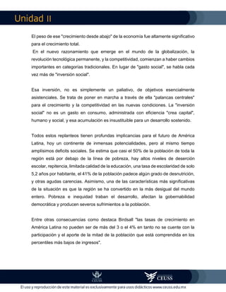 II
El peso de ese "crecimiento desde abajo" de la economía fue altamente significativo
para el crecimiento total.
En el nuevo razonamiento que emerge en el mundo de la globalización, la
revolución tecnológica permanente, y la competitividad, comienzan a haber cambios
importantes en categorías tradicionales. En lugar de "gasto social", se habla cada
vez más de "inversión social".
Esa inversión, no es simplemente un paliativo, de objetivos esencialmente
asistenciales. Se trata de poner en marcha a través de ella "palancas centrales"
para el crecimiento y la competitividad en las nuevas condiciones. La "inversión
social" no es un gasto en consumo, administrada con eficiencia "crea capital",
humano y social, y esa acumulación es insustituible para un desarrollo sostenido.
Todos estos replanteos tienen profundas implicancias para el futuro de América
Latina, hoy un continente de inmensas potencialidades, pero al mismo tiempo
amplísimos deficits sociales. Se estima que casi el 50% de la población de toda la
región está por debajo de la línea de pobreza, hay altos niveles de deserción
escolar, repitencia, limitada calidad de la educación, una tasa de escolaridad de solo
5,2 años por habitante, el 41% de la población padece algún grado de desnutrición,
y otras agudas carencias. Asimismo, una de las características más significativas
de la situación es que la región se ha convertido en la más desigual del mundo
entero. Pobreza e inequidad traban el desarrollo, afectan la gobernabilidad
democrática y producen severos sufrimientos a la población.
Entre otras consecuencias como destaca Birdsall "las tasas de crecimiento en
América Latina no pueden ser de más del 3 o el 4% en tanto no se cuente con la
participación y el aporte de la mitad de la población que está comprendida en los
percentiles más bajos de ingresos".
 