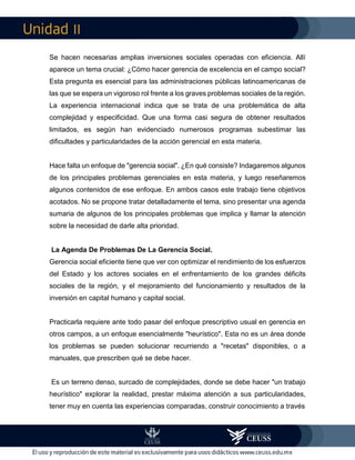 II
Se hacen necesarias amplias inversiones sociales operadas con eficiencia. Allí
aparece un tema crucial: ¿Cómo hacer gerencia de excelencia en el campo social?
Esta pregunta es esencial para las administraciones públicas latinoamericanas de
las que se espera un vigoroso rol frente a los graves problemas sociales de la región.
La experiencia internacional indica que se trata de una problemática de alta
complejidad y especificidad. Que una forma casi segura de obtener resultados
limitados, es según han evidenciado numerosos programas subestimar las
dificultades y particularidades de la acción gerencial en esta materia.
Hace falta un enfoque de "gerencia social". ¿En qué consiste? Indagaremos algunos
de los principales problemas gerenciales en esta materia, y luego reseñaremos
algunos contenidos de ese enfoque. En ambos casos este trabajo tiene objetivos
acotados. No se propone tratar detalladamente el tema, sino presentar una agenda
sumaria de algunos de los principales problemas que implica y llamar la atención
sobre la necesidad de darle alta prioridad.
La Agenda De Problemas De La Gerencia Social.
Gerencia social eficiente tiene que ver con optimizar el rendimiento de los esfuerzos
del Estado y los actores sociales en el enfrentamiento de los grandes déficits
sociales de la región, y el mejoramiento del funcionamiento y resultados de la
inversión en capital humano y capital social.
Practicarla requiere ante todo pasar del enfoque prescriptivo usual en gerencia en
otros campos, a un enfoque esencialmente "heurístico". Esta no es un área donde
los problemas se pueden solucionar recurriendo a "recetas" disponibles, o a
manuales, que prescriben qué se debe hacer.
Es un terreno denso, surcado de complejidades, donde se debe hacer "un trabajo
heurístico" explorar la realidad, prestar máxima atención a sus particularidades,
tener muy en cuenta las experiencias comparadas, construir conocimiento a través
 