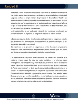 II
del ensayo y error, reajustar continuamente los marcos de referencia en función de
los hechos. Marcando el carácter muy particular del campo resalta Dennis Rondinelli
luego de analizar un amplio número de proyectos de desarrollo movilizados por
agencias internacionales que tuvieron limitados resultados, que uno de los factores
actuantes fue que "irrespectivamente de la planificación del proyecto o de la forma
en que se efectuó el análisis técnico raras veces se hace la observación de que los
problemas encontrados eran impredecibles".
La impredecibilidad a que alude está indicando los niveles de complejidad que
pueden esperarse en la gestión de programas sociales de amplio alcance.
¿Cuáles son algunas de las singularidades de la gerencia de programas sociales
que determinan una agenda particular de problemas de gestión, que exige a su vez
respuestas adecuadas a la misma?
La experiencia en la ejecución de programas de amplio alcance en campos como
educación, salud, desarrollo rural, mejoramiento urbano, empleo, agua, etc., indica
que tienden a presentar entre otras las siguientes características:
Los objetivos de los programas están destinados con frecuencia a cumplirse en el
mediano y largo plazo. Se trata de metas múltiples, y en diversos casos
heterogéneas. Por otra parte, hay meta objetiva que van más allá de los objetivos
fijados. Se espera actualmente que los programas contribuyan a crear condiciones
de "auto sostenimiento", es decir que la comunidad asistida experimente en el
proceso un crecimiento significativo en sus propias capacidades para continuarlos.
Este meta objetivo condiciona y enmarca las metas usuales. En la realidad suelen
darse programas que cumplen los objetivos operativos trazados, pero que después
de un período de haber finalizado la cooperación prestada, fracasan finalmente,
porque no ha habido un aporte real a su auto sustentabilidad.
 