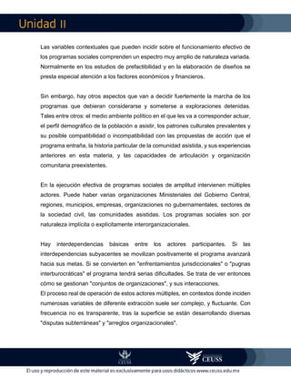 II
Las variables contextuales que pueden incidir sobre el funcionamiento efectivo de
los programas sociales comprenden un espectro muy amplio de naturaleza variada.
Normalmente en los estudios de prefactibilidad y en la elaboración de diseños se
presta especial atención a los factores económicos y financieros.
Sin embargo, hay otros aspectos que van a decidir fuertemente la marcha de los
programas que debieran considerarse y someterse a exploraciones detenidas.
Tales entre otros: el medio ambiente político en el que les va a corresponder actuar,
el perfil demográfico de la población a asistir, los patrones culturales prevalentes y
su posible compatibilidad o incompatibilidad con las propuestas de acción que el
programa entraña, la historia particular de la comunidad asistida, y sus experiencias
anteriores en esta materia, y las capacidades de articulación y organización
comunitaria preexistentes.
En la ejecución efectiva de programas sociales de amplitud intervienen múltiples
actores. Puede haber varias organizaciones Ministeriales del Gobierno Central,
regiones, municipios, empresas, organizaciones no gubernamentales, sectores de
la sociedad civil, las comunidades asistidas. Los programas sociales son por
naturaleza implícita o explícitamente interorganizacionales.
Hay interdependencias básicas entre los actores participantes. Si las
interdependencias subyacentes se movilizan positivamente el programa avanzará
hacia sus metas. Si se convierten en "enfrentamientos jurisdiccionales" o "pugnas
interburocráticas" el programa tendrá serias dificultades. Se trata de ver entonces
cómo se gestionan "conjuntos de organizaciones", y sus interacciones.
El proceso real de operación de estos actores múltiples, en contextos donde inciden
numerosas variables de diferente extracción suele ser complejo, y fluctuante. Con
frecuencia no es transparente, tras la superficie se están desarrollando diversas
"disputas subterráneas" y "arreglos organizacionales".
 