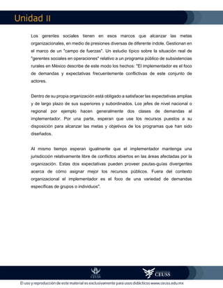 II
Los gerentes sociales tienen en esos marcos que alcanzar las metas
organizacionales, en medio de presiones diversas de diferente índole. Gestionan en
el marco de un "campo de fuerzas". Un estudio típico sobre la situación real de
"gerentes sociales en operaciones" relativo a un programa público de subsistencias
rurales en México describe de este modo los hechos: "El implementador es el foco
de demandas y expectativas frecuentemente conflictivas de este conjunto de
actores.
Dentro de su propia organización está obligado a satisfacer las expectativas amplias
y de largo plazo de sus superiores y subordinados. Los jefes de nivel nacional o
regional por ejemplo hacen generalmente dos clases de demandas al
implementador. Por una parte, esperan que use los recursos puestos a su
disposición para alcanzar las metas y objetivos de los programas que han sido
diseñados.
Al mismo tiempo esperan igualmente que el implementador mantenga una
jurisdicción relativamente libre de conflictos abiertos en las áreas afectadas por la
organización. Estas dos expectativas pueden proveer pautas-guías divergentes
acerca de cómo asignar mejor los recursos públicos. Fuera del contexto
organizacional el implementador es el foco de una variedad de demandas
específicas de grupos o individuos".
 