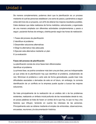 II
De manera complementaria, podemos decir que la planificación es un proceso
mediante el cual las personas establecen una serie de pasos y parámetros a seguir
antes del inicio de un proyecto, con el fin de obtener los mejores resultados posibles.
Cabe destacar que debe realizarse de forma metódica, estructurada y organizada
de una manera ampliada con diferentes actividades complementarias y pasos a
seguir, pautando fechas de entrega y distribuyendo según las horas de realización.
1 Fases del proceso de planificación
2 Identificar el problema
3 Desarrollar soluciones alternativas
4 Elegir la alternativa más adecuada
5 Ejecutar esta alternativa mediante un plan
6 La evaluación
Fases del proceso de planificación
La planificación consta de cinco fases bien diferenciadas:
Identificar el problema
La primera fase, se podría considerar más bien una pre-fase, pero es indispensable
ya que antes de la planificación hay que identificar el problema, analizándolo de
raíz. Minimizar el problema o verlo solo de forma generalizada, puede traer más
dificultades asociadas o derivadas de este en el futuro, sin embargo, la correcta
identificación de un conflicto en la empresa puede ayudar a buscar las mejores
soluciones.
Se trata principalmente de la realización de un análisis del o de los problemas
existentes, realizando un énfasis inicial profundo de las necesidades desde la raíz,
en pocas palabras se trata de hacer un conteo de lo que hay, lo que no hay y los
factores que influyen, teniendo en cuenta los intereses de las personas.
Principalmente esto se obtiene mediante el empleo de entrevistas, observaciones,
encuestas, reuniones y la documentación histórica.
 