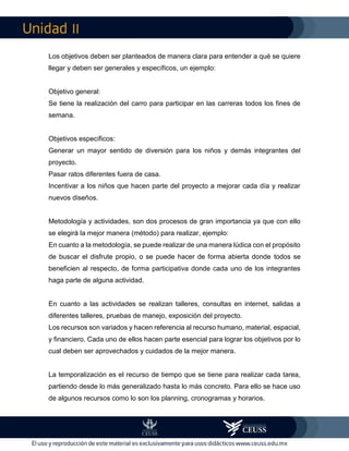 II
Los objetivos deben ser planteados de manera clara para entender a qué se quiere
llegar y deben ser generales y específicos, un ejemplo:
Objetivo general:
Se tiene la realización del carro para participar en las carreras todos los fines de
semana.
Objetivos específicos:
Generar un mayor sentido de diversión para los niños y demás integrantes del
proyecto.
Pasar ratos diferentes fuera de casa.
Incentivar a los niños que hacen parte del proyecto a mejorar cada día y realizar
nuevos diseños.
Metodología y actividades, son dos procesos de gran importancia ya que con ello
se elegirá la mejor manera (método) para realizar, ejemplo:
En cuanto a la metodología, se puede realizar de una manera lúdica con el propósito
de buscar el disfrute propio, o se puede hacer de forma abierta donde todos se
beneficien al respecto, de forma participativa donde cada uno de los integrantes
haga parte de alguna actividad.
En cuanto a las actividades se realizan talleres, consultas en internet, salidas a
diferentes talleres, pruebas de manejo, exposición del proyecto.
Los recursos son variados y hacen referencia al recurso humano, material, espacial,
y financiero. Cada uno de ellos hacen parte esencial para lograr los objetivos por lo
cual deben ser aprovechados y cuidados de la mejor manera.
La temporalización es el recurso de tiempo que se tiene para realizar cada tarea,
partiendo desde lo más generalizado hasta lo más concreto. Para ello se hace uso
de algunos recursos como lo son los planning, cronogramas y horarios.
 