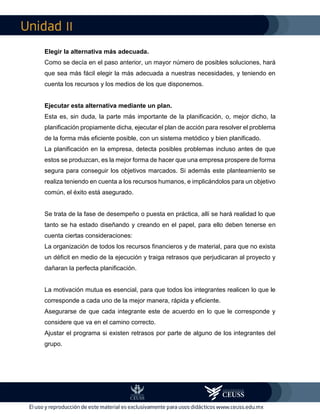 II
Elegir la alternativa más adecuada.
Como se decía en el paso anterior, un mayor número de posibles soluciones, hará
que sea más fácil elegir la más adecuada a nuestras necesidades, y teniendo en
cuenta los recursos y los medios de los que disponemos.
Ejecutar esta alternativa mediante un plan.
Esta es, sin duda, la parte más importante de la planificación, o, mejor dicho, la
planificación propiamente dicha, ejecutar el plan de acción para resolver el problema
de la forma más eficiente posible, con un sistema metódico y bien planificado.
La planificación en la empresa, detecta posibles problemas incluso antes de que
estos se produzcan, es la mejor forma de hacer que una empresa prospere de forma
segura para conseguir los objetivos marcados. Si además este planteamiento se
realiza teniendo en cuenta a los recursos humanos, e implicándolos para un objetivo
común, el éxito está asegurado.
Se trata de la fase de desempeño o puesta en práctica, allí se hará realidad lo que
tanto se ha estado diseñando y creando en el papel, para ello deben tenerse en
cuenta ciertas consideraciones:
La organización de todos los recursos financieros y de material, para que no exista
un déficit en medio de la ejecución y traiga retrasos que perjudicaran al proyecto y
dañaran la perfecta planificación.
La motivación mutua es esencial, para que todos los integrantes realicen lo que le
corresponde a cada uno de la mejor manera, rápida y eficiente.
Asegurarse de que cada integrante este de acuerdo en lo que le corresponde y
considere que va en el camino correcto.
Ajustar el programa si existen retrasos por parte de alguno de los integrantes del
grupo.
 