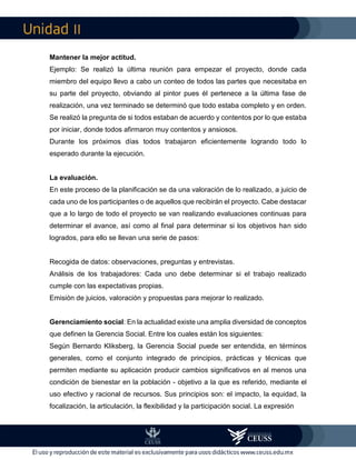 II
Mantener la mejor actitud.
Ejemplo: Se realizó la última reunión para empezar el proyecto, donde cada
miembro del equipo llevo a cabo un conteo de todos las partes que necesitaba en
su parte del proyecto, obviando al pintor pues él pertenece a la última fase de
realización, una vez terminado se determinó que todo estaba completo y en orden.
Se realizó la pregunta de si todos estaban de acuerdo y contentos por lo que estaba
por iniciar, donde todos afirmaron muy contentos y ansiosos.
Durante los próximos días todos trabajaron eficientemente logrando todo lo
esperado durante la ejecución.
La evaluación.
En este proceso de la planificación se da una valoración de lo realizado, a juicio de
cada uno de los participantes o de aquellos que recibirán el proyecto. Cabe destacar
que a lo largo de todo el proyecto se van realizando evaluaciones continuas para
determinar el avance, así como al final para determinar si los objetivos han sido
logrados, para ello se llevan una serie de pasos:
Recogida de datos: observaciones, preguntas y entrevistas.
Análisis de los trabajadores: Cada uno debe determinar si el trabajo realizado
cumple con las expectativas propias.
Emisión de juicios, valoración y propuestas para mejorar lo realizado.
Gerenciamiento social: En la actualidad existe una amplia diversidad de conceptos
que definen la Gerencia Social. Entre los cuales están los siguientes:
Según Bernardo Kliksberg, la Gerencia Social puede ser entendida, en términos
generales, como el conjunto integrado de principios, prácticas y técnicas que
permiten mediante su aplicación producir cambios significativos en al menos una
condición de bienestar en la población - objetivo a la que es referido, mediante el
uso efectivo y racional de recursos. Sus principios son: el impacto, la equidad, la
focalización, la articulación, la flexibilidad y la participación social. La expresión
 