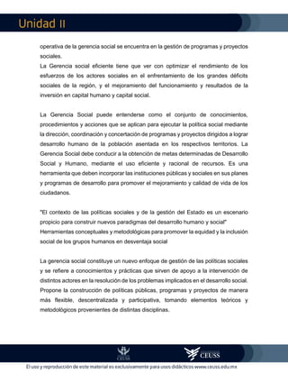 II
operativa de la gerencia social se encuentra en la gestión de programas y proyectos
sociales.
La Gerencia social eficiente tiene que ver con optimizar el rendimiento de los
esfuerzos de los actores sociales en el enfrentamiento de los grandes déficits
sociales de la región, y el mejoramiento del funcionamiento y resultados de la
inversión en capital humano y capital social.
La Gerencia Social puede entenderse como el conjunto de conocimientos,
procedimientos y acciones que se aplican para ejecutar la política social mediante
la dirección, coordinación y concertación de programas y proyectos dirigidos a lograr
desarrollo humano de la población asentada en los respectivos territorios. La
Gerencia Social debe conducir a la obtención de metas determinadas de Desarrollo
Social y Humano, mediante el uso eficiente y racional de recursos. Es una
herramienta que deben incorporar las instituciones públicas y sociales en sus planes
y programas de desarrollo para promover el mejoramiento y calidad de vida de los
ciudadanos.
"El contexto de las políticas sociales y de la gestión del Estado es un escenario
propicio para construir nuevos paradigmas del desarrollo humano y social"
Herramientas conceptuales y metodológicas para promover la equidad y la inclusión
social de los grupos humanos en desventaja social
La gerencia social constituye un nuevo enfoque de gestión de las políticas sociales
y se refiere a conocimientos y prácticas que sirven de apoyo a la intervención de
distintos actores en la resolución de los problemas implicados en el desarrollo social.
Propone la construcción de políticas públicas, programas y proyectos de manera
más flexible, descentralizada y participativa, tomando elementos teóricos y
metodológicos provenientes de distintas disciplinas.
 