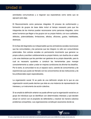 III
actividades comunicativas y a negociar sus expectativas como seres que se
agrupan para algo.
El Reconocimiento como personas integrales: El proceso de conformación y
formación de grupos de base debe incluir el tiempo necesario para que los
integrantes de los mismos puedan reconocerse como personas integrales, como
seres humanos que llegan a los grupos con su propia historia, con sus cualidades,
defectos, potencialidades, limitaciones, afectos, aficiones, gustos, habilidades,
destrezas.
En la fase del diagnóstico es indispensable que los animadores sociales reconozcan
que las comunidades y las personas que las integran no sólo son consumidores
potenciales. Son actores sociales en permanente movimiento que generan su
propia cultura y escriben cotidianamente su propia historia, son dueños de un saber
y de unas destrezas que les permiten ser gestores de su propio desarrollo, para lo
cual es necesario ayudarles a construir las herramientas para manejar
conscientemente su saber y estar en mejores condiciones de afrontar los desafíos.
Por lo tanto, la comunidad no es un espacio vacío, carente de conocimientos y de
experiencias que pueda ser llenado con los conocimientos de las instituciones y de
los profesionales súper especializados.
La organización social: Si se parte de una definición simple de lo que es una
organización social puede decirse que ésta es una instancia de representación de
intereses y un instrumento de acción colectiva.
Si se amplía la definición anterior se puede afirmar que la organización social es un
grupo de individuos que se identifican con determinados intereses y qué deciden
actuar en común con el propósito de defenderlos y resolver de manera colectiva
problemas compartidos. Las organizaciones constituyen escenarios donde se
 