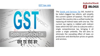 GST tax rate
The Goods and Services Tax bill, touted to
be India's biggest tax reform, will simplify
the current system of taxation. The bill will
convert the country into a unified market by
replacing all indirect taxes with one tax. The
current tax regime is riddled with indirect
taxes which the GST aims to subsume with a
single comprehensive tax, bringing it all
under a single umbrella. The bill aims to
eliminate the cascading effect of taxes on
production and distribution prices on goods
and services.
 