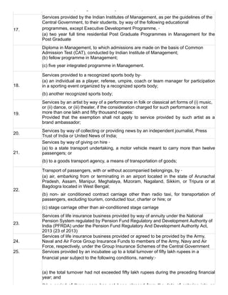 and education up to higher secondary school or equivalent
17.
Services provided by the Indian Institutes of Management, as per the guidelines of the
Central Government, to their students, by way of the following educational
programmes, except Executive Development Programme, ‑
(a) two year full time residential Post Graduate Programmes in Management for the
Post Graduate
 
Diploma in Management, to which admissions are made on the basis of Common
Admission Test (CAT), conducted by Indian Institute of Management;
(b) fellow programme in Management;
(c) five year integrated programme in Management.
18.
Services provided to a recognized sports body by‑
(a) an individual as a player, referee, umpire, coach or team manager for participation
in a sporting event organized by a recognized sports body;
(b) another recognized sports body;
19.
Services by an artist by way of a performance in folk or classical art forms of (i) music,
or (ii) dance, or (iii) theater, if the consideration charged for such performance is not
more than one lakh and fifty thousand rupees:
Provided  that  the  exemption  shall  not  apply  to  service  provided  by  such  artist  as  a
brand ambassador;
20.
Services by way of collecting or providing news by an independent journalist, Press
Trust of India or United News of India;
21.
Services by way of giving on hire ‑
(a) to a state transport undertaking, a motor vehicle meant to carry more than twelve
passengers; or
(b) to a goods transport agency, a means of transportation of goods;
22.
Transport of passengers, with or without accompanied belongings, by ‑
(a) air, embarking from or terminating in an airport located in the state of Arunachal
Pradesh,  Assam,  Manipur,  Meghalaya,  Mizoram,  Nagaland,  Sikkim,  or  Tripura  or  at
Bagdogra located in West Bengal;
(b)  non­  air  conditioned  contract  carriage  other  than  radio  taxi,  for  transportation  of
passengers, excluding tourism, conducted tour, charter or hire; or
(c) stage carriage other than air­conditioned stage carriage
23.
Services of life insurance business provided by way of annuity under the National
Pension System regulated by Pension Fund Regulatory and Development Authority of
India (PFRDA) under the Pension Fund Regulatory And Development Authority Act,
2013 (23 of 2013)
24.
Services of life insurance business provided or agreed to be provided by the Army,
Naval and Air Force Group Insurance Funds to members of the Army, Navy and Air
Force, respectively, under the Group Insurance Schemes of the Central Government
25. Services provided by an incubatee up to a total turnover of fifty lakh rupees in a
financial year subject to the following conditions, namely:‑
(a) the total turnover had not exceeded fifty lakh rupees during the preceding financial
year; and
(b)  a  period  of  three  years  has  not  been  elapsed  from  the  date  of  entering  into  an
 