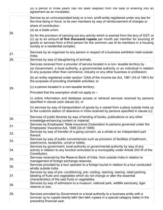 (b)  a  period  of  three  years  has  not  been  elapsed  from  the  date  of  entering  into  an
agreement as an incubatee;
26.
Service by an unincorporated body or a non­ profit entity registered under any law for
the time being in force, to its own members by way of reimbursement of charges or
share of contribution ‑
(a) as a trade union;
(b) for the provision of carrying out any activity which is exempt from the levy of GST; or
(c) up to an amount of five thousand rupees per month per member for sourcing of
goods or services from a third person for the common use of its members in a housing
society or a residential complex;
27.
Services by an organizer to any person in respect of a business exhibition held outside
India;
28. Services by way of slaughtering of animals;
29.
Services received from a provider of service located in a non­ taxable territory by ‑
(a) Government, a local authority, a governmental authority or an individual in relation
to any purpose other than commerce, industry or any other business or profession;
(b) an entity registered under section 12AA of the Income tax Act, 1961 (43 of 1961) for
the purposes of providing charitable activities; or
(c) a person located in a non­taxable territory;
Provided that the exemption shall not apply to –
(i) online information and database access or retrieval services received by persons
specified in clause (a)or clause (b); or
(ii) services by way of transportation of goods by a vessel from a place outside India up
to the customs station of clearance in India received by persons specified in clause (c);
30.
Services of public libraries by way of lending of books, publications or any other
knowledge­enhancing content or material;
31.
Services by Employees’ State Insurance Corporation to persons governed under the
Employees’ Insurance Act, 1948 (34 of 1948);
32.
Services by way of transfer of a going concern, as a whole or an independent part
thereof;
33.
Services by way of public conveniences such as provision of facilities of bathroom,
washrooms, lavatories, urinal or toilets;
34.
Services by government, local authority or governmental authority by way of any
activity in relation to any function entrusted to a municipality under Article 243 W of the
Constitution.
35.
Services received by the Reserve Bank of India, from outside India in relation to
management of foreign exchange reserves;
36.
Services provided by a tour operator to a foreign tourist in relation to a tour conducted
wholly outside India.
37.
Services by way of pre­ conditioning, pre­ cooling, ripening, waxing, retail packing,
labeling of fruits and vegetables which do not change or alter the essential
characteristics of the said fruits or vegetables;
38.
Services by way of admission to a museum, national park, wildlife sanctuary, tiger
reserve or zoo;
39. Services provided by Government or a local authority to a business entity with a
turnover up to rupees twenty lakh (ten lakh rupees in a special category state) in the
preceding financial year.
 