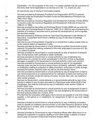 preceding financial year.
Explanation.­ For the purposes of this entry, it is hereby clarified that the provisions of
this entry shall not be applicable to (a) services at S. No. 1 (i), (ii)and (iii); and
(b) services by way of renting of immovable property;
40.
Services provided by Employees Provident Fund Organization (EPFO) to persons
governed under the Employees Provident Funds and Miscellaneous Provisions Act,
1952 (19 of 1952);
41.
Services provided by Insurance Regulatory and Development Authority of India (IRDA)
to insurers under the Insurance Regulatory and Development Authority of India Act,
1999 (41 of 1999);
42.
Services provided by Securities and Exchange Board of India (SEBI) set up under the
Securities and Exchange Board of India Act, 1992 (15 of 1992) by way of protecting the
interests of investors in securities and to promote the development of, and to regulate,
the securities market;
43.
Services provided by National Center for Cold Chain Development under Ministry of
Agriculture, Cooperation and Farmer’s Welfare by way of cold chain knowledge
dissemination;
44.
Services by way of transportation of goods by an aircraft from a place outside India up
to the customs station of clearance in India.
45.
Services provided by Government or a local authority to another Government or local
authority: Provided that nothing contained in this entry shall apply to services at S. No.
1 (i), (ii)and (iii) above
46.
Services provided by Government or a local authority by way of issuance of passport,
visa, driving license, birth certificate or death certificate.
47.
Services provided by Government or a local authority by way of tolerating non­
performance of a contract for which consideration in the form of fines or liquidated
damages is payable to the Government or the local authority under such contract;
48.
Services provided by Government or a local authority by way of­ (a) registration
required under any law for the time being in force; (b) testing, calibration, safety check
or certification relating to protection or safety of workers, consumers or public at large,
including fire license, required under any law for the time being in force;
49.
Services provided by Government or a local authority by way of assignment of right to
use natural resources to an individual farmer for cultivation of plants and rearing of all
life forms of animals, except the rearing of horses, for food, fiber, fuel, raw material or
other similar products;
50.
Services by Government, a local authority or a governmental authority by way of any
activity in relation to any function entrusted to a Panchayat under article 243G of the
Constitution: this shall be continued by way of notification under section 7(2)(b) of
CGST/ SGST Acts.
51.
Services provided by Government or a local authority by way of assignment of right to
use any natural resource where such right to use was assigned by the Government or
the local authority before the 1st April, 2016:
Provided that the exemption shall apply only to service tax payable on one time charge
payable, in full upfront or in installments, for assignment of right to use such natural
resource;
52.
Services provided by Government or a local authority by way of allowing a business
entity to operate as a telecom service provider or use radio frequency spectrum during
the period prior to 1st April, 2016, on payment of license fee or spectrum user charges,
as the case may be;
53. Services provided by Government by way of deputing officers after office hours or on
holidays for inspection or container stuffing or such other duties in relation to import
export cargo on payment of Merchant Overtime charges (MOT).
 