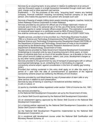 export cargo on payment of Merchant Overtime charges (MOT).
54.
Services by an acquiring bank, to any person in relation to settlement of an amount
upto two thousand rupees in a single transaction transacted through credit card, debit
card, charge card or other payment card service.
Explanation.  —  For  the  purposes  of  this  entry,  “acquiring  bank”  means  any  banking
company,  financial  institution  including  non­banking  financial  company  or  any  other
person, who makes the payment to any person who accepts such card
55.
Services of leasing of assets (rolling stock assets including wagons, coaches, locos) by
Indian Railways Finance Corporation to Indian Railways
56.
Services provided by any person for official use of a foreign diplomatic mission or
consular post in India or for personal use or for the use of the family members of
diplomatic agents or career consular officers posed therein. This exemption is available
on reciprocal basis based on a certificate issued by MEA (Protocol Division):
this shall be continued by way of notification under section 55 of CGST/ SGST Acts.
57.
Taxable services, provided or to be provided, by a Technology Business Incubator
(TBI) or a Science and Technology Entrepreneurship Park (STEP) recognized by the
National Science and Technology Entrepreneurship Development Board (NSTEDB) of
the Department of Science and Technology, Government of India or bio­incubators
recognized by the Biotechnology Industry Research Assistance Council, under
Department of Biotechnology, Government of India;
58.
Taxable service provided by State Government Industrial Development Corporations/
Undertakings to industrial units by way of granting long term (thirty years, or more)
lease of industrial plots from so much of tax leviable thereon, as is leviable on the one
time upfront amount (called as premium, salami, cost, price, development charges or
by any other name) payable for such lease.
59.
Services provided to the government by way of transport of passengers with or without
accompanied belongings, by air, embarking from or terminating at a regional
connectivity scheme airport, against consideration in the form of viability gap funding
(VGF).
Provided  that  nothing  contained  in  this  entry  shall  apply  on  or  after  the  expiry  of  a
period  of  1  year  from  the  date  of  commencement  of  operations  of  the  regional
connectivity scheme airport as notified by the Ministry of Civil Aviation
60.
Services provided by cord blood banks by way of preservation of stem cells or any
other service in relation to such preservation;
61.
Services by way of training or coaching in recreational activities relating to,­
(i) arts or culture. or
(ii) sports by charitable entities registered under section 12AA of Income tax Act, 1961;
62. Any services provided by, _
(i) the National Skill Development Corporation set up by the Government of India;
(ii) a Sector Skill Council approved by the National Skill Development Corporation;
(iii) an assessment agency approved by the Sector Skill Council or the National Skill
Development Corporation;
(iv) a training partner approved by the National Skill Development Corporation or the
Sector Skill Council in relation to
(a)  the  National  Skill  Development  Programme  implemented  by  the  National  Skill
Development Corporation; or
(b)  a  vocational  skill  development  course  under  the  National  Skill  Certification  and
Monetary Reward Scheme; or
(c) any other Scheme implemented by the National Skill Development Corporation.
 