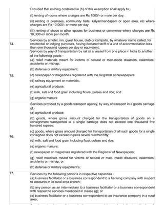 Provided that nothing contained in (b) of this exemption shall apply to,‑
(i) renting of rooms where charges are Rs 1000/­ or more per day;
(ii)  renting  of  premises,  community  halls,  kalyanmandapam  or  open  area,  etc  where
charges are Rs 10,000/­ or more per day;
(iii) renting of shops or other spaces for business or commerce where charges are Rs
10,000/­or more per month.
74.
Services by a hotel, inn, guest house, club or campsite, by whatever name called, for
residential or lodging purposes, having declared tariff of a unit of accommodation less
than one thousand rupees per day or equivalent;
75.
Services by way of transportation by rail or a vessel from one place in India to another
of the following goods ‑
(a)  relief  materials  meant  for  victims  of  natural  or  man­made  disasters,  calamities,
accidents or mishap;
(b) defense or military equipment;
(c) newspaper or magazines registered with the Registrar of Newspapers;
(d) railway equipment or materials;
(e) agricultural produce;
(f) milk, salt and food grain including flours, pulses and rice; and
(g) organic manure
76.
Services provided by a goods transport agency, by way of transport in a goods carriage
of,‑
(a) agricultural produce;
(b)  goods,  where  gross  amount  charged  for  the  transportation  of  goods  on  a
consignment  transported  in  a  single  carriage  does  not  exceed  one  thousand  five
hundred rupees;
(c) goods, where gross amount charged for transportation of all such goods for a single
consignee does not exceed rupees seven hundred fifty;
(d) milk, salt and food grain including flour, pulses and rice;
(e) organic manure;
(f) newspaper or magazines registered with the Registrar of Newspapers;
(g)  relief  materials  meant  for  victims  of  natural  or  man­  made  disasters,  calamities,
accidents or mishap; or
(h) defense or military equipment’s;
77. Services by the following persons in respective capacities ‑
(a) business facilitator or a business correspondent to a banking company with respect
to accounts in its rural area branch;
(b) any person as an intermediary to a business facilitator or a business correspondent
with respect to services mentioned in clause (g); or
(c) business facilitator or a business correspondent to an insurance company in a rural
area;
Carrying out an intermediate production process as job work in relation to cultivation of
 