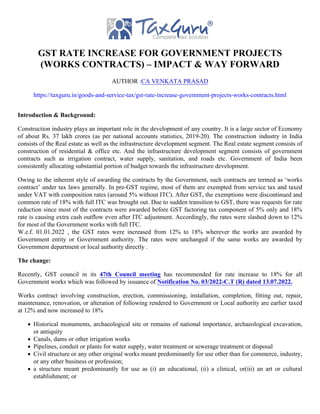 GST RATE INCREASE FOR GOVERNMENT PROJECTS
(WORKS CONTRACTS) – IMPACT & WAY FORWARD
AUTHOR :CA VENKATA PRASAD
https://taxguru.in/goods-and-service-tax/gst-rate-increase-government-projects-works-contracts.html
Introduction & Background:
Construction industry plays an important role in the development of any country. It is a large sector of Economy
of about Rs. 37 lakh crores (as per national accounts statistics, 2019-20). The construction industry in India
consists of the Real estate as well as the infrastructure development segment. The Real estate segment consists of
construction of residential & office etc. And the infrastructure development segment consists of government
contracts such as irrigation contract, water supply, sanitation, and roads etc. Government of India been
consistently allocating substantial portion of budget towards the infrastructure development.
Owing to the inherent style of awarding the contracts by the Government, such contracts are termed as ‘works
contract’ under tax laws generally. In pre-GST regime, most of them are exempted from service tax and taxed
under VAT with composition rates (around 5% without ITC). After GST, the exemptions were discontinued and
common rate of 18% with full ITC was brought out. Due to sudden transition to GST, there was requests for rate
reduction since most of the contracts were awarded before GST factoring tax component of 5% only and 18%
rate is causing extra cash outflow even after ITC adjustment. Accordingly, the rates were slashed down to 12%
for most of the Government works with full ITC.
W.e.f. 01.01.2022 , the GST rates were increased from 12% to 18% wherever the works are awarded by
Government entity or Government authority. The rates were unchanged if the same works are awarded by
Government department or local authority directly .
The change:
Recently, GST council in its 47th Council meeting has recommended for rate increase to 18% for all
Government works which was followed by issuance of Notification No. 03/2022-C.T (R) dated 13.07.2022.
Works contract involving construction, erection, commissioning, installation, completion, fitting out, repair,
maintenance, renovation, or alteration of following rendered to Government or Local authority are earlier taxed
at 12% and now increased to 18%
Historical monuments, archaeological site or remains of national importance, archaeological excavation,
or antiquity
Canals, dams or other irrigation works
Pipelines, conduit or plants for water supply, water treatment or sewerage treatment or disposal
Civil structure or any other original works meant predominantly for use other than for commerce, industry,
or any other business or profession;
a structure meant predominantly for use as (i) an educational, (ii) a clinical, or(iii) an art or cultural
establishment; or
 