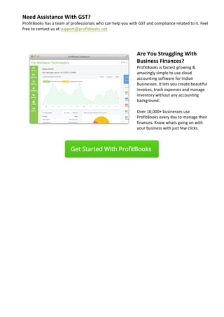 Need	Assistance	With	GST?	
ProfitBooks	has	a	team	of	professionals	who	can	help	you	with	GST	and	compliance	related	to	it.	Feel	
free	to	contact	us	at	support@profitbooks.net	
	
	
		
Are	You	Struggling	With	
Business	Finances?	
ProfitBooks	is	fastest	growing	&	
amazingly	simple	to	use	cloud	
accounting	software	for	Indian	
Businesses.	It	lets	you	create	beautiful	
invoices,	track	expenses	and	manage	
inventory	without	any	accounting	
background.	
	
Over	10,000+	businesses	use	
ProfitBooks	every	day	to	manage	their	
finances.	Know	whats	going	on	with	
your	business	with	just	few	clicks.	
	
																																						 	
	
	
		 	 	
	
 