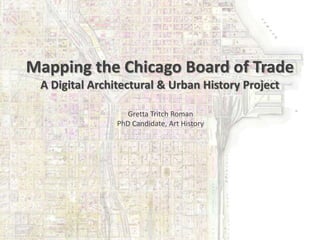 Mapping the Chicago Board of Trade
A Digital Architectural & Urban History Project
Gretta Tritch Roman
PhD Candidate, Art History
 