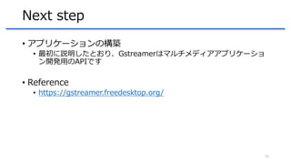 Next step
• アプリケーションの構築
• 最初に説明したとおり、Gstreamerはマルチメディアアプリケーショ
ン開発用のAPIです
• Reference
• https://gstreamer.freedesktop.org/
...