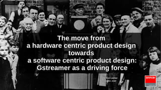 The move from
a hardware centric product design
towards
a software centric product design:
Gstreamer as a driving force
Marc Leeman
@den_erpel

 