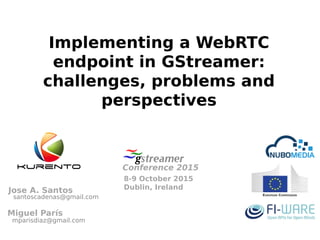 Implementing a WebRTC
endpoint in GStreamer:
challenges, problems and
perspectives
8-9 October 2015
Dublin, Ireland
Conference 2015
Miguel París
Jose A. Santos
santoscadenas@gmail.com
mparisdiaz@gmail.com
 