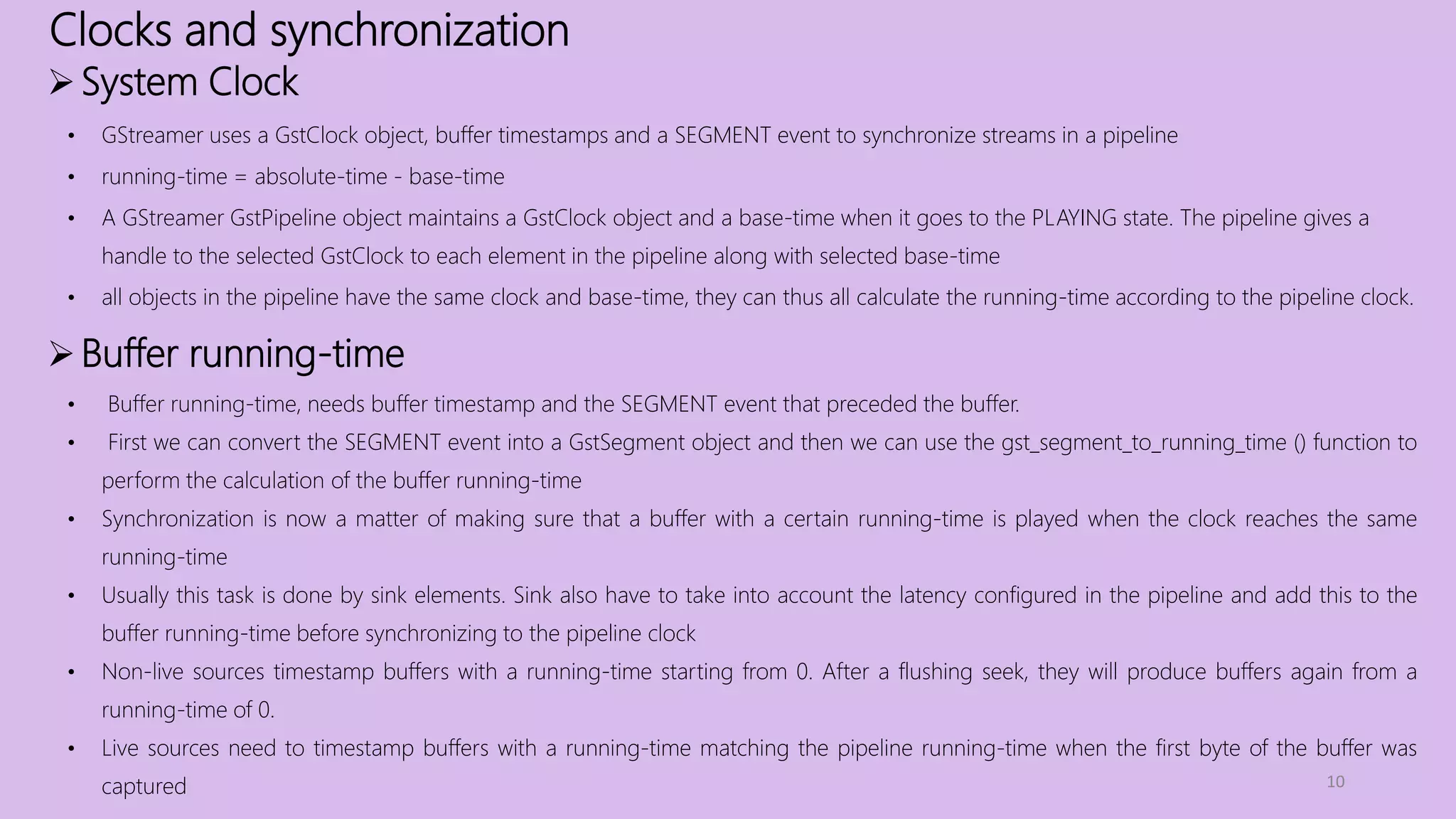 Clocks and synchronization
10
System Clock
• GStreamer uses a GstClock object, buffer timestamps and a SEGMENT event to synchronize streams in a pipeline
• running-time = absolute-time - base-time
• A GStreamer GstPipeline object maintains a GstClock object and a base-time when it goes to the PLAYING state. The pipeline gives a
handle to the selected GstClock to each element in the pipeline along with selected base-time
• all objects in the pipeline have the same clock and base-time, they can thus all calculate the running-time according to the pipeline clock.
Buffer running-time
• Buffer running-time, needs buffer timestamp and the SEGMENT event that preceded the buffer.
• First we can convert the SEGMENT event into a GstSegment object and then we can use the gst_segment_to_running_time () function to
perform the calculation of the buffer running-time
• Synchronization is now a matter of making sure that a buffer with a certain running-time is played when the clock reaches the same
running-time
• Usually this task is done by sink elements. Sink also have to take into account the latency configured in the pipeline and add this to the
buffer running-time before synchronizing to the pipeline clock
• Non-live sources timestamp buffers with a running-time starting from 0. After a flushing seek, they will produce buffers again from a
running-time of 0.
• Live sources need to timestamp buffers with a running-time matching the pipeline running-time when the first byte of the buffer was
captured
 