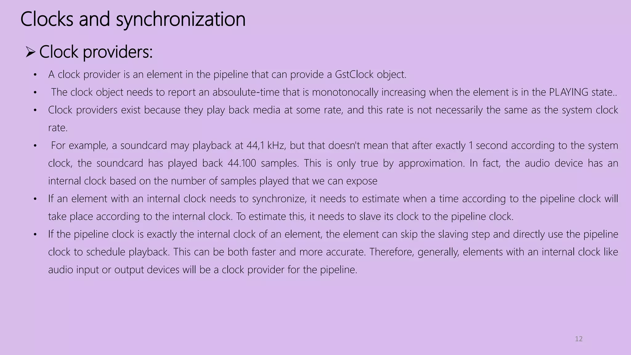 Clocks and synchronization
12
Clock providers:
• A clock provider is an element in the pipeline that can provide a GstClock object.
• The clock object needs to report an absoulute-time that is monotonocally increasing when the element is in the PLAYING state..
• Clock providers exist because they play back media at some rate, and this rate is not necessarily the same as the system clock
rate.
• For example, a soundcard may playback at 44,1 kHz, but that doesn't mean that after exactly 1 second according to the system
clock, the soundcard has played back 44.100 samples. This is only true by approximation. In fact, the audio device has an
internal clock based on the number of samples played that we can expose
• If an element with an internal clock needs to synchronize, it needs to estimate when a time according to the pipeline clock will
take place according to the internal clock. To estimate this, it needs to slave its clock to the pipeline clock.
• If the pipeline clock is exactly the internal clock of an element, the element can skip the slaving step and directly use the pipeline
clock to schedule playback. This can be both faster and more accurate. Therefore, generally, elements with an internal clock like
audio input or output devices will be a clock provider for the pipeline.
 