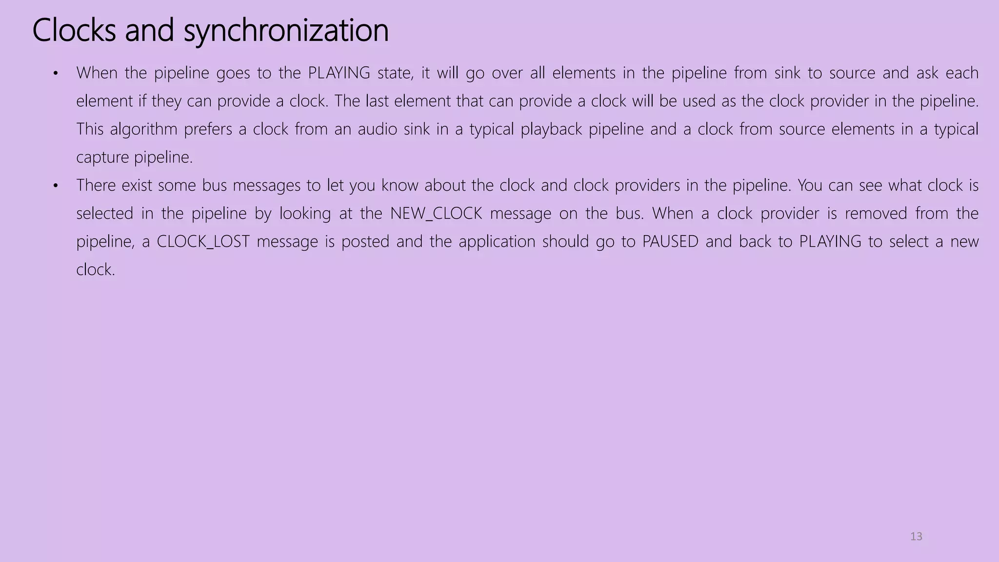 Clocks and synchronization
13
• When the pipeline goes to the PLAYING state, it will go over all elements in the pipeline from sink to source and ask each
element if they can provide a clock. The last element that can provide a clock will be used as the clock provider in the pipeline.
This algorithm prefers a clock from an audio sink in a typical playback pipeline and a clock from source elements in a typical
capture pipeline.
• There exist some bus messages to let you know about the clock and clock providers in the pipeline. You can see what clock is
selected in the pipeline by looking at the NEW_CLOCK message on the bus. When a clock provider is removed from the
pipeline, a CLOCK_LOST message is posted and the application should go to PAUSED and back to PLAYING to select a new
clock.
 
