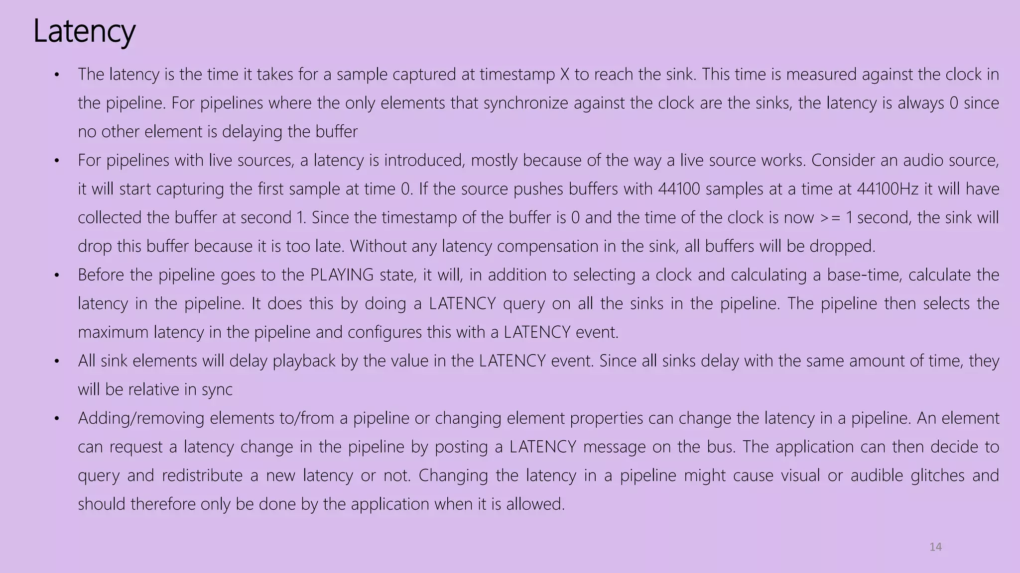 Latency
14
• The latency is the time it takes for a sample captured at timestamp X to reach the sink. This time is measured against the clock in
the pipeline. For pipelines where the only elements that synchronize against the clock are the sinks, the latency is always 0 since
no other element is delaying the buffer
• For pipelines with live sources, a latency is introduced, mostly because of the way a live source works. Consider an audio source,
it will start capturing the first sample at time 0. If the source pushes buffers with 44100 samples at a time at 44100Hz it will have
collected the buffer at second 1. Since the timestamp of the buffer is 0 and the time of the clock is now >= 1 second, the sink will
drop this buffer because it is too late. Without any latency compensation in the sink, all buffers will be dropped.
• Before the pipeline goes to the PLAYING state, it will, in addition to selecting a clock and calculating a base-time, calculate the
latency in the pipeline. It does this by doing a LATENCY query on all the sinks in the pipeline. The pipeline then selects the
maximum latency in the pipeline and configures this with a LATENCY event.
• All sink elements will delay playback by the value in the LATENCY event. Since all sinks delay with the same amount of time, they
will be relative in sync
• Adding/removing elements to/from a pipeline or changing element properties can change the latency in a pipeline. An element
can request a latency change in the pipeline by posting a LATENCY message on the bus. The application can then decide to
query and redistribute a new latency or not. Changing the latency in a pipeline might cause visual or audible glitches and
should therefore only be done by the application when it is allowed.
 