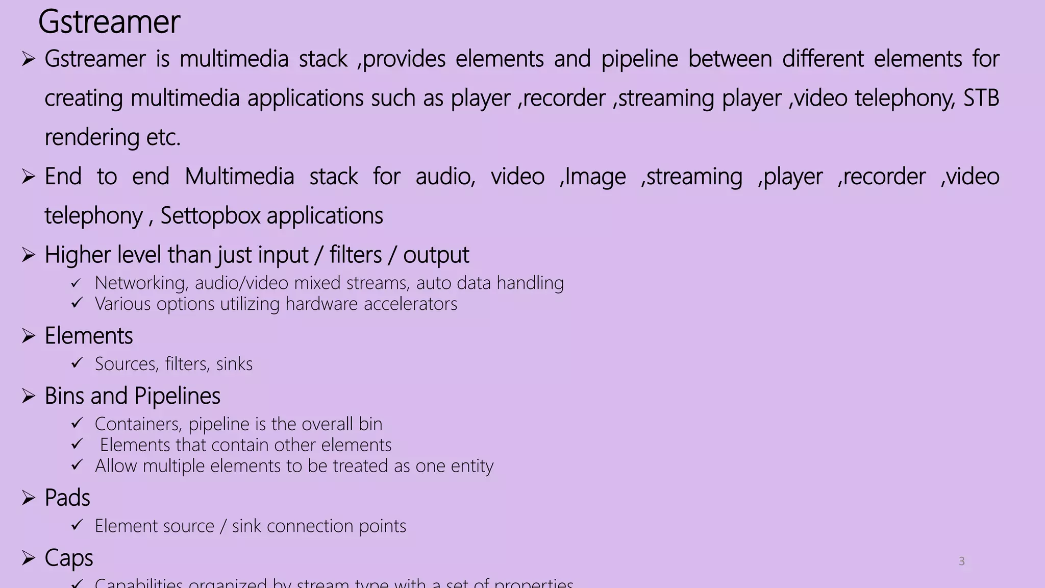 Gstreamer
3
 Gstreamer is multimedia stack ,provides elements and pipeline between different elements for
creating multimedia applications such as player ,recorder ,streaming player ,video telephony, STB
rendering etc.
 End to end Multimedia stack for audio, video ,Image ,streaming ,player ,recorder ,video
telephony , Settopbox applications
 Higher level than just input / filters / output
 Networking, audio/video mixed streams, auto data handling
 Various options utilizing hardware accelerators
 Elements
 Sources, filters, sinks
 Bins and Pipelines
 Containers, pipeline is the overall bin
 Elements that contain other elements
 Allow multiple elements to be treated as one entity
 Pads
 Element source / sink connection points
 Caps
 