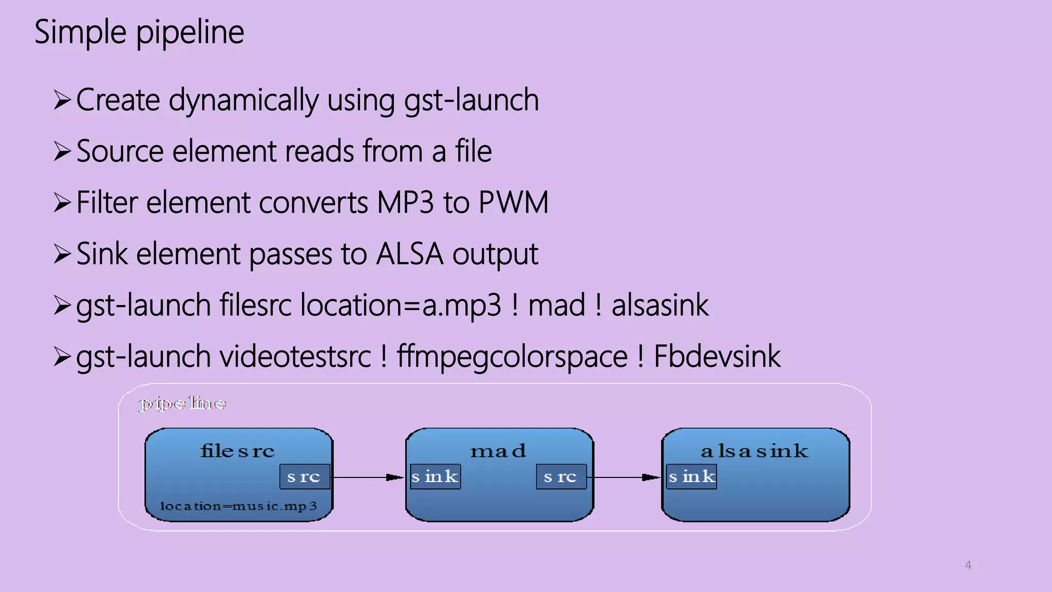 Simple pipeline
4
Create dynamically using gst-launch
Source element reads from a file
Filter element converts MP3 to PWM
Sink element passes to ALSA output
gst-launch filesrc location=a.mp3 ! mad ! alsasink
gst-launch videotestsrc ! ffmpegcolorspace ! Fbdevsink
 
