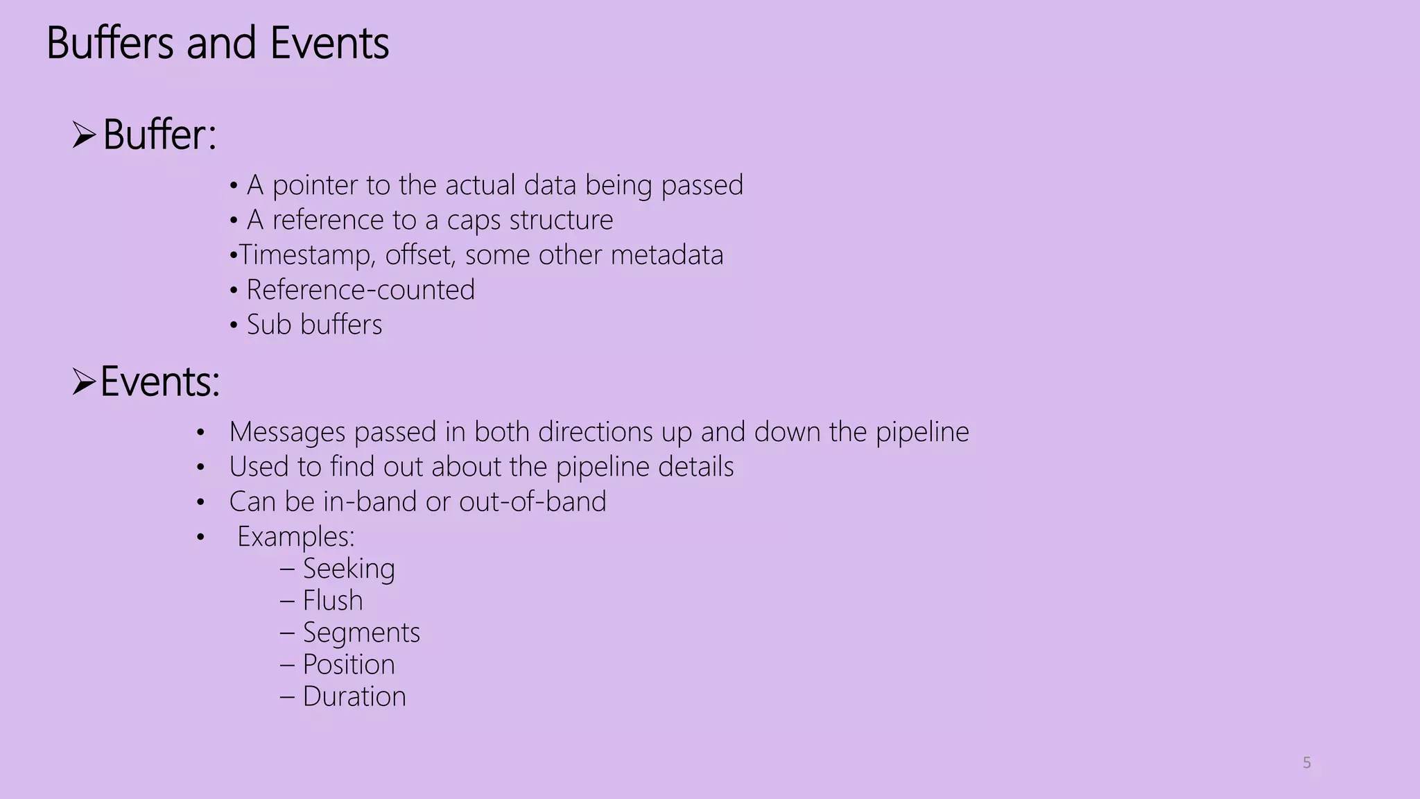 Buffers and Events
5
Buffer:
• A pointer to the actual data being passed
• A reference to a caps structure
•Timestamp, offset, some other metadata
• Reference-counted
• Sub buffers
Events:
• Messages passed in both directions up and down the pipeline
• Used to find out about the pipeline details
• Can be in-band or out-of-band
• Examples:
– Seeking
– Flush
– Segments
– Position
– Duration
 